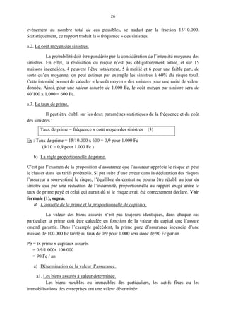26
événement au nombre total de cas possibles, se traduit par la fraction 15/10.000.
Statistiquement, ce rapport traduit la « fréquence » des sinistres.
a.2. Le coût moyen des sinistres.
La probabilité doit être pondérée par la considération de l’intensité moyenne des
sinistres. En effet, la réalisation du risque n’est pas obligatoirement totale, et sur 15
maisons incendiées, 4 peuvent l’être totalement, 5 à moitié et 6 pour une faible part, de
sorte qu’en moyenne, on peut estimer par exemple les sinistres à 60% du risque total.
Cette intensité permet de calculer « le coût moyen » des sinistres pour une unité de valeur
donnée. Ainsi, pour une valeur assurée de 1.000 Fc, le coût moyen par sinistre sera de
60/100 x 1.000 = 600 Fc.
a.3. Le taux de prime.
Il peut être établi sur les deux paramètres statistiques de la fréquence et du coût
des sinistres :
Taux de prime = fréquence x coût moyen des sinistres (3)
Ex : Taux de prime = 15/10.000 x 600 = 0,9 pour 1.000 Fc
(9/10 = 0,9 pour 1.000 Fc )
b) La règle proportionnelle de prime.
C’est par l’examen de la proposition d’assurance que l’assureur apprécie le risque et peut
le classer dans les tarifs préétablis. Si par suite d’une erreur dans la déclaration des risques
l’assureur a sous-estimé le risque, l’équilibre du contrat ne pourra être rétabli au jour du
sinistre que par une réduction de l’indemnité, proportionnelle au rapport exigé entre le
taux de prime payé et celui qui aurait dû si le risque avait été correctement déclaré. Voir
formule (1), supra.
B. L’assiette de la prime et la proportionnelle de capitaux.
La valeur des biens assurés n’est pas toujours identiques, dans chaque cas
particulier la prime doit être calculée en fonction de la valeur du capital que l’assuré
entend garantir. Dans l’exemple précédent, la prime pure d’assurance incendie d’une
maison de 100.000 Fc tarifé au taux de 0,9 pour 1.000 sera donc de 90 Fc par an.
Pp = tx prime x capitaux assurés
= 0,9/1.000x 100.000
= 90 Fc / an
a) Détermination de la valeur d’assurance.
a1. Les biens assurés à valeur déterminée.
Les biens meubles ou immeubles des particuliers, les actifs fixes ou les
immobilisations des entreprises ont une valeur déterminée.
 