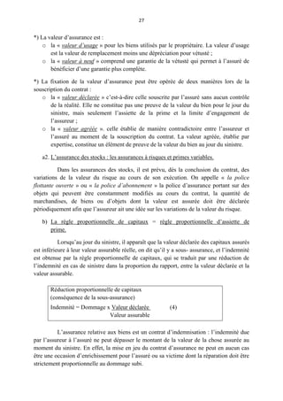 27
*) La valeur d’assurance est :
o la « valeur d’usage » pour les biens utilisés par le propriétaire. La valeur d’usage
est la valeur de remplacement moins une dépréciation pour vétusté ;
o la « valeur à neuf » comprend une garantie de la vétusté qui permet à l’assuré de
bénéficier d’une garantie plus complète.
*) La fixation de la valeur d’assurance peut être opérée de deux manières lors de la
souscription du contrat :
o la « valeur déclarée » c’est-à-dire celle souscrite par l’assuré sans aucun contrôle
de la réalité. Elle ne constitue pas une preuve de la valeur du bien pour le jour du
sinistre, mais seulement l’assiette de la prime et la limite d’engagement de
l’assureur ;
o la « valeur agréée ». celle établie de manière contradictoire entre l’assureur et
l’assuré au moment de la souscription du contrat. La valeur agréée, établie par
expertise, constitue un élément de preuve de la valeur du bien au jour du sinistre.
a2. L’assurance des stocks : les assurances à risques et primes variables.
Dans les assurances des stocks, il est prévu, dès la conclusion du contrat, des
variations de la valeur du risque au cours de son exécution. On appelle « la police
flottante ouverte » ou « la police d’abonnement » la police d’assurance portant sur des
objets qui peuvent être constamment modifiés au cours du contrat, la quantité de
marchandises, de biens ou d’objets dont la valeur est assurée doit être déclarée
périodiquement afin que l’assureur ait une idée sur les variations de la valeur du risque.
b) La règle proportionnelle de capitaux = règle proportionnelle d’assiette de
prime.
Lorsqu’au jour du sinistre, il apparaît que la valeur déclarée des capitaux assurés
est inférieure à leur valeur assurable réelle, on dit qu’il y a sous- assurance, et l’indemnité
est obtenue par la règle proportionnelle de capitaux, qui se traduit par une réduction de
l’indemnité en cas de sinistre dans la proportion du rapport, entre la valeur déclarée et la
valeur assurable.
Réduction proportionnelle de capitaux
(conséquence de la sous-assurance)
Indemnité = Dommage x Valeur déclarée (4)
Valeur assurable
L’assurance relative aux biens est un contrat d’indemnisation : l’indemnité due
par l’assureur à l’assuré ne peut dépasser le montant de la valeur de la chose assurée au
moment du sinistre. En effet, la mise en jeu du contrat d’assurance ne peut en aucun cas
être une occasion d’enrichissement pour l’assuré ou sa victime dont la réparation doit être
strictement proportionnelle au dommage subi.
 