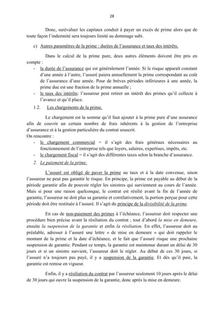 28
Donc, surévaluer les capitaux conduit à payer un excès de prime alors que de
toute façon l’indemnité sera toujours limité au dommage subi.
c) Autres paramètres de la prime : durées de l’assurance et taux des intérêts.
Dans le calcul de la prime pure, deux autres éléments doivent être pris en
compte :
- la durée de l’assurance qui est généralement l’année. Si le risque apparaît constant
d’une année à l’autre, l’assuré paiera annuellement la prime correspondant au coût
de l’assurance d’une année. Pour de brèves périodes inférieures à une année, la
prime due est une fraction de la prime annuelle ;
- le taux des intérêts: l’assureur peut retirer un intérêt des primes qu’il collecte à
l’avance et qu’il place.
1.2. Les chargements de la prime.
Le chargement est la somme qu’il faut ajouter à la prime pure d’une assurance
afin de couvrir un certain nombre de frais inhérents à la gestion de l’entreprise
d’assurance et à la gestion particulière du contrat souscrit.
On rencontre :
- le chargement commercial = il s’agit des frais généraux nécessaires au
fonctionnement de l’entreprise tels que loyers, salaires, expertises, impôts, etc.
- le chargement fiscal = il s’agit des différentes taxes selon la branche d’assurance.
2. Le paiement de la prime.
L’assuré est obligé de paver la prime au taux et à la date convenue, sinon
l’assureur ne peut pas garantir le risque. En principe, la prime est payable au début de la
période garantie afin de pouvoir régler les sinistres qui surviennent au cours de l’année.
Mais si pour une raison quelconque, le contrat est résilié avant la fin de l’année de
garantie, l’assureur ne doit plus sa garantie et corrélativement, la portion perçue pour cette
période doit être restituée à l’assuré. Il s’agit du principe de la divisibilité de la prime.
En cas de non-paiement des primes à l’échéance, l’assureur doit respecter une
procédure bien précise avant la résiliation du contrat ; tout d’abord la mise en demeure,
ensuite la suspension de la garantie et enfin la résiliation. En effet, l’assureur doit au
préalable, adresser à l’assuré une lettre « de mise en demeure » qui doit rappeler le
montant de la prime et la date d’échéance, et le fait que l’assuré risque une prochaine
suspension de garantie. Pendant ce temps, la garantie est maintenue durant un délai de 30
jours et si un sinistre survient, l’assureur doit le régler. Au début de ces 30 jours, si
l’assuré n’a toujours pas payé, il y a suspension de la garantie. Et dès qu’il paie, la
garantie est remise en vigueur.
Enfin, il y a résiliation du contrat par l’assureur seulement 10 jours après le délai
de 30 jours qui ouvre la suspension de la garantie, donc après la mise en demeure.
 