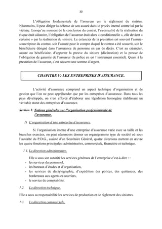 30
L’obligation fondamentale de l’assureur est le règlement du sinistre.
Néanmoins, il peut diriger la défense de son assuré dans le procès intenté contre lui par la
victime. Lorsqu’au moment de la conclusion du contrat, l’éventualité de la réalisation du
risque était aléatoire, l’obligation de l’assureur était alors « conditionnelle », elle devient «
certaine » par la réalisation du sinistre. Le créancier de la prestation est souvent l’assuré-
souscripteur du contrat, soit l’assuré pour le compte duquel le contrat a été souscrit, soit le
bénéficiaire désigné dans l’assurance de personne en cas de décès. C’est au créancier,
assuré ou bénéficiaire, d’apporter la preuve du sinistre (déclaration) et la preuve de
l’obligation de garantie de l’assureur (la police en est l’instrument essentiel). Quant à la
prestation de l’assureur, c’est souvent une somme d’argent.
CHAPITRE V: LES ENTREPRISES D'ASSURANCE.
L’activité d’assurance comprend un aspect technique d’organisation et de
gestion que l’on ne peut appréhender que par les entreprises d’assurance. Dans tous les
pays développés, on s’est efforcé d’élaborer une législation homogène établissant un
véritable statut des entreprises d’assurance.
Section 1: Notions générales sur l’organisation professionnelle de
l’assurance.
1) L’organisation d’une entreprise d’assurance.
Si l’organisation interne d’une entreprise d’assurance varie avec sa taille et les
branches exercées, on peut néanmoins donner un organigramme type de société où sous
l’autorité du P.D.G., assisté d’un Secrétaire Général, quatre directions mettent en œuvre
les quatre fonctions principales: administrative, commerciale, financière et technique.
1.1. La direction administrative.
Elle a sous son autorité les services généraux de l’entreprise c’est-à-dire : :
- les services du personnel,
- les bureaux d’études et d’organisation,
- les services de dactylographie, d’expédition des polices, des quittances, des
bordereaux aux agents et courriers,
- le service de comptabilité.
1.2. La direction technique.
Elle a sous sa responsabilité les services de production et de règlement des sinistres.
1.3. La direction commerciale.
 