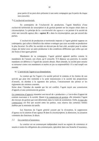32
pour partie (il ne peut alors présenter à une autre compagnie que la partie du risque
non couverte).
*) L’exclusivité territoriale.
En contrepartie de l’exclusivité de production, l’agent bénéficie d’une
exclusivité territoriale de souscription et de gestion portant sur les risques situés dans sa
circonscription. Le principe de la « territorialité des agences » ne permet à la société de
créer une nouvelle agence dite « agence B » dans la circonscription, que par accord des
parties.
L’exclusivité de production et territoriale imposée à l’agent général suppose en
contrepartie, que celui-ci bénéficie des mêmes avantages que ceux accordés au producteur
le plus favorisé. En effet, les sociétés ne doivent pas de leur côté, accepter pour le même
risque, de traiter avec un autre producteur à des conditions différentes que celles qui ont
été fixées à leur agent général.
Mandataire de sa compagnie, l’agent général apparaît parfois comme le
mandataire de l’assuré, son client, qu’il conseille. S’il dépasse ses pouvoirs, la société
mandante est débitrice à l’égard des assurés abusés. Bien entendu, la société peut ensuite
se retourner contre son mandataire et mettre en jeu sa responsabilité s’il a mal rempli son
mandat.
b) L’activité de l’agent et sa rémunération.
Le contrat qui lie l’agent à la société prévoit le contenu et les limites de son
activité qui peut être restreinte à la seule transmission à la société des propositions
d’assurés, ou étendue à la signature des polices, l’encaissement des primes et les
règlements des sinistres courants.
Selon donc l’étendue du mandat qui lui est conféré, l’agent reçoit une commission
d’apports et une commission de gestion.
La commission d’apports rémunère son travail de « production », c’est-à-dire d’apport de
contrats nouveaux à. la société. Quant à la commission de gestion, elle rémunère l’agent
des travaux de gestion qui sont déterminés dans le traité de nomination. Enfin, le taux des
commissions est fixé par accord entre les parties, sous réserve des certaines limites
établies par le ministère de tutelle.
Les fonctions de l’agent général cessent par la révocation, la suppression
d’agence ou la création d’une agence B dans la circonscription, la démission, la cessation
volontaire des fonctions, le décès.
2.2. Les courtiers d’assurance.
Le courtier est un commerçant indépendant inscrit au registre de commerce et
soumis à toutes les obligations des commerçants, spécialisé dans une branche d’assurance,
 