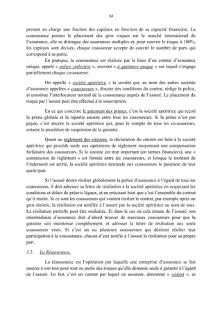 34
prenant en charge une fraction des capitaux en fonction de sa capacité financière. La
coassurance permet le placement des gros risques sur le marché international de
l’assurance, elle se distingue des assurances multiples et, pour couvrir le risque à 100%,
les capitaux sont divisés, chaque coassureur accepte de couvrir le nombre de parts qui
correspond à sa partie.
En pratique, la coassurance est réalisée par le biais d’un contrat d’assurance
unique, appelé « police collective », souvent « à quittance unique » sur lequel s’engage
partiellement chaque co-assureur.
On appelle « société apéritrice » la société qui, au nom des autres sociétés
d’assurance appelées « coassureurs », discute des conditions du contrat, rédige la police,
et constitue l’interlocuteur normal de la coassurance auprès de l’assuré. Le placement du
risque par l’assuré peut être effectué à la souscription.
En ce qui concerne le paiement des primes, c’est la société apéritrice qui reçoit
la prime globale et la répartie ensuite entre tous les coassureurs. Si la prime n’est pas
payée, c’est encore la société apéritrice qui, pour le compte de tous les co-assureurs,
entame la procédure de suspension de la garantie.
Quant au règlement des sinistres, la déclaration du sinistre est faite à la société
apéritrice qui procède seule aux opérations de règlement moyennant une compensation
forfaitaire des coassureurs. Si le sinistre est trop important (en termes financiers), une «
commission de règlement » est formée entre les coassureurs, et lorsque le montant de
l’indemnité est arrêté, la société apéritrice demande aux coassureurs le paiement de leur
quote-part.
Si l’assuré désire résilier globalement la police d’assurance à l’égard de tous les
coassureurs, il doit adresser sa lettre de résiliation à la société apéritrice en respectant les
conditions et délais de préavis légaux, et en précisant bien que c’est l’ensemble du contrat
qu’il résilie. Si ce sont les coassureurs qui veulent résilier le contrat, par exemple après un
gros sinistre, la résiliation est notifiée à l’assuré par la société apéritrice au nom de tous.
La résiliation partielle peut être souhaitée. Et dans le cas où cela émane de l’assuré, son
intermédiaire d’assurance doit d’abord trouver de nouveaux coassureurs pour que la
garantie soit maintenue complètement, et adresser la lettre de résiliation aux seuls
coassureurs visés. Si c’est un ou plusieurs coassureurs qui désirent résilier leur
participation à la coassurance, chacun d’eux notifie à l’assuré la résiliation pour sa propre
part.
3.2. La Réassurance.
La réassurance est l’opération par laquelle une entreprise d’assurance se fait
assurer à son tour pour tout ou partie des risques qu’elle demeure seule à garantir à l’égard
de l’assuré. En fait, c’est un contrat par lequel un assureur, dénommé « cédant », se
 