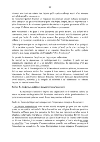 35
réassure pour tout ou certains des risques qu’il a pris en charge auprès d’un assureur
spécialisé, appelé « réassureur ».
La réassurance permet de diluer les risques au maximum en laissant à chaque assureur la
seule charge de ce qu’il doit conserver pour son propre compte, afin de respecter son «
plein d’assurance ». La réassurance peut être facultative et ne porter que sur une affaire ou
un groupe d’affaires, sans que les parties soient liées en permanence.
Sans réassurance, il ne peut y avoir couverture des grands risques. Elle diffère de la
coassurance, dans la mesure où l'assuré n'a aucun lien de droit avec le réassureur qu'il ne
connaît pas. Mais elle résulte, le plus souvent d'un partage d'affaire entre la société
cédante et le réassureur, concrétisé par la conclusion d'un Traité de réassurance.
Celui-ci porte non pas sur un risque isolé, mais sur un volume d'affaires. C'est pourquoi,
elle a vocation à garantir l'assureur contre le risque présenté par la prise en charge de
sinistres trop importants par rapport à ses capacités financières. La société cédante
conserve à sa charge une part de sinistre appelée "plein de rétention".
La garantie du réassureur s'applique par risque et par réclamation.
Le marché de la réassurance est techniquement très complexe, il porte sur des
engagements importants et, il a un caractère international. La réassurance n'est pas
soumise aux règles du Code des Assurances.
Dans tous les cas, il faut comprendre qu’à l'occasion de nombreux sinistres, les assureurs
doivent non seulement rendre des comptes à leurs assurés, mais également à leurs
coassureurs ou leurs réassureurs. Ces derniers, souvent étrangers, comprennent mal
l'évolution de la jurisprudence dans des domaines particuliers de risques de responsabilité
civile (médical, industriel...) et obligent les assureurs à se "débarrasser" de certains
risques, les rendant inassurables.
Section 2 : Les formes juridiques des entreprises d'assurance.
La technique d’assurance impose une organisation de l’entreprise capable de
mettre en œuvre une large neutralité des risques basée sur la loi des grands nombres : la
petite et moyenne entreprise ne saurait donner des garanties suffisantes.
Seules les formes juridiques suivantes peuvent s’organiser en entreprise d’assurance :
- Les sociétés commerciales telles qu’une société anonyme qui peut être une société
privée ou une société nationalisée. De telles sociétés sont obligées d’avoir une provision
financière suffisante pour leur permettre de faire face aux paiements qu’elles auront à
effectuer. Malgré cela, pour plus de sécurité, les entreprises d’assurance doivent posséder
un patrimoine libre pour affronter tous les aléas de l’activité qu’ils soient d’ordre interne
ou liés aux difficultés économiques extérieures aux entreprises. C’est le rôle de la Marge
de solvabilité. Toute entreprise d’assurance doit en posséder une, suffisante par rapport à
l’importance de son activité. Au Congo Démocratique, la seule entreprise d’assurance qui
 
