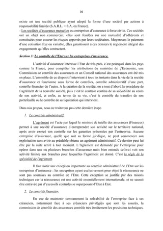 36
existe est une société publique ayant adopté la forme d’une société par actions à
responsabilité limitée (S.A.R.L. = S.A. en France).
- Les sociétés d’assurance mutuelles ou entreprises d’assurance à force civile. Ces sociétés
ont un objet non commercial, elles sont fondées sur une mutualité d’adhérents et
constituées pour assurer les risques apportés par leurs sociétaires. Moyennant le paiement
d’une cotisation fixe ou variable, elles garantissent à ces derniers le règlement intégral des
engagements qu’elles contractent.
Section 3: Le contrôle de l’Etat sur les entreprises d'assurance.
L’activité d’assurance intéresse l’Etat de très près, c’est pourquoi dans les pays
comme la France, pour compléter les attributions du ministère de ¡’Economie, une
Commission de contrôle des assurances et un Conseil national des assurances ont été mis
en place. L’ensemble de ce dispositif intervient à tous les instants dans la vie de la société
d’assurance et fonctionne sous forme de contrôles, contrôle administratif d’une part,
contrôle financier de l’autre. A la création de la société, on a tout d’abord la procédure de
l’agrément de la nouvelle société, puis c’est le contrôle continu de sa solvabilité au cours
de son activité, et enfin, au terme de sa vie, c’est le contrôle du transfert de son
portefeuille ou le contrôle de sa liquidation qui intervient.
Dans nos propos, nous ne traiterons pas cette dernière étape.
1. Le contrôle administratif.
L’agrément est l’acte par lequel le ministre de tutelle des assurances (Finances)
permet à une société d’assurance d’entreprendre son activité sur le territoire national,
après avoir exercé son contrôle sur les garanties présentées par l’entreprise. Aucune
entreprise d’assurance, quelle que soit sa forme juridique, ne peut commencer son
exploitation sans avoir au préalable obtenu un agrément administratif. Ce dernier peut lui
être par la suite retiré à tout moment. L’Agrément est demandé par l’entreprise pour
opérer dans une ou plusieurs branches d’assurance mais bien entendu celle-ci voit son
activité limitée aux branches pour lesquelles l’agrément est donné. C’est la règle de la
spécialité de l'agrément.
Il faut noter une exception importante au contrôle administratif de l’Etat sur les
entreprises d’assurance : les entreprises ayant exclusivement pour objet la réassurance ne
sont pas soumises au contrôle de l’Etat. Cette exception se justifie par des raisons
techniques car la réassurance est une activité essentiellement internationale, et ne saurait
être entravée par d’excessifs contrôles se superposant d’Etat à Etat.
2. Le contrôle financier.
En vue de maintenir constamment la solvabilité de l’entreprise face à ses
créanciers, notamment face à ses créanciers privilégiés que sont les assurés, la
commission de contrôle des assurances contrôle très étroitement les provisions techniques.
 