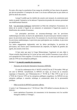 37
En outre, elle exige la constitution d’une marge de solvabilité et d’une réserve de garantie
qui doivent permettre à l’entreprise de rester à un niveau suffisant pour ne pas mettre en
péril les droits des assurés.
Lorsqu’il semble que les intérêts des assurés sont menacés, la commission peut
mettre en garde l’entreprise ou lui adresser l’injonction de prendre des mesures permettant
son rétablissement financier.
N.B. : Les provisions techniques représentent au bilan des entreprises d’assurances, les
dettes de la société à l’égard de ses créanciers et notamment à l’égard des assurés et
bénéficiaires des contrats d’assurance.
Les principales provisions en assurance-dommage sont les provisions
mathématiques de rentes, la réserve de capitalisation, les provisions pour sinistres restant à
payer, les provisions pour risques divers. En assurance-vie, les provisions techniques sont
les provisions mathématiques, la provision pour participation aux excédents, la provision
de capitalisation.
Les autres engagements réglementés sont les dettes privilégiées, la provision de
prévoyance, une réserve pour l’amortissement des emprunts, les dépôts de garantie des
agents, des assurés et des tiers.
Il faut noter que pour le Congo Démocratique, l’agrément est sans objet à
l’heure actuelle étant donné qu’il n’existe qu’une seule société d’assurance et que celle-ci
est la propriété de l’Etat congolais. S’il existe des contrôles, ce sont ceux prévus par la loi
cadre de 1978 sur les entreprises publiques.
Section 4 : Le marché congolais des assurances.
- Naissance de la Société Nationale d’Assurance (SONAS).
Ce sont les ordonnances-lois n° 66/622 et 66/622 bis du 23 Novembre 1966 qui
ont créé la SONAS. Actuellement, la SONAS est régie, au niveau de sa structure
organique et financière, par l’Ordonnance-loi n° 78/194 du 5 Mai 1978 et par la Loi
n°78/02 du 6 Janvier 1978 sur les entreprises publiques congolaises. La SONAS est une
entreprise publique à caractère technique et commerciale dotée de la personnalité
juridique.
- Objet social de la SONAS et garanties offertes.
L’article 2 de l’Ordonnance-loi n° 78/194 du 5 Mai 1978 définit la mission dévolue à la
SONAS :
- toutes opérations d’assurance, de coassurance et de réassurance avec les sociétés
étrangères établies à l’étranger ;
 
