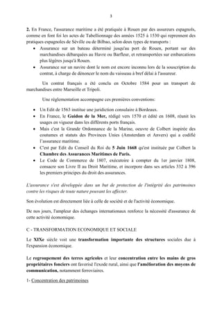 3
2. En France, l'assurance maritime a été pratiquée à Rouen par des assureurs espagnols,
comme en font foi les actes de Tabellionnage des années 1525 à 1530 qui reprennent des
pratiques espagnoles de Séville ou de Bilbao, selon deux types de transports :
 Assurance sur un bateau déterminé jusqu'au port de Rouen, portant sur des
marchandises débarquées au Havre ou Barfleur, et retransportées sur embarcations
plus légères jusqu'à Rouen.
 Assurance sur un navire dont le nom est encore inconnu lors de la souscription du
contrat, à charge de dénoncer le nom du vaisseau à bref délai à l'assureur.
Un contrat français a été conclu en Octobre 1584 pour un transport de
marchandises entre Marseille et Tripoli.
Une réglementation accompagne ces premières conventions:
 Un Edit de 1563 institue une juridiction consulaire à Bordeaux.
 En France, le Guidon de la Mer, rédigé vers 1570 et édité en 1608, réunit les
usages en vigueur dans les différents ports français.
 Mais c'est la Grande Ordonnance de la Marine, oeuvre de Colbert inspirée des
coutumes et statuts des Provinces Unies (Amsterdam et Anvers) qui a codifié
l’assurance maritime.
 C'est par Edit du Conseil du Roi du 5 Juin 1668 qu'est instituée par Colbert la
Chambre des Assurances Maritimes de Paris.
 Le Code de Commerce de 1807, exécutoire à compter du 1er janvier 1808,
consacre son Livre II au Droit Maritime, et incorpore dans ses articles 332 à 396
les premiers principes du droit des assurances.
L'assurance s'est développée dans un but de protection de l'intégrité des patrimoines
contre les risques de toute nature pouvant les affecter.
Son évolution est directement liée à celle de société et de l'activité économique.
De nos jours, l'ampleur des échanges internationaux renforce la nécessité d'assurance de
cette activité économique.
C - TRANSFORMATION ECONOMIQUE ET SOCIALE
Le XIXe siècle voit une transformation importante des structures sociales due à
l'expansion économique.
Le regroupement des terres agricoles et leur concentration entre les mains de gros
propriétaires fonciers ont favorisé l'exode rural, ainsi que l'amélioration des moyens de
communication, notamment ferroviaires.
1- Concentration des patrimoines
 