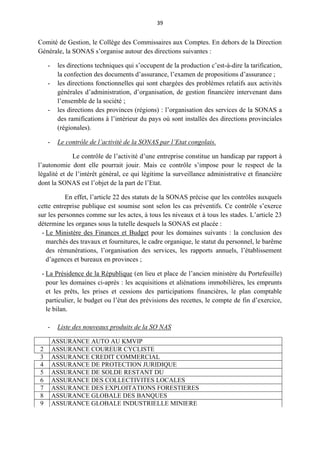 39
Comité de Gestion, le Collège des Commissaires aux Comptes. En dehors de la Direction
Générale, la SONAS s’organise autour des directions suivantes :
- les directions techniques qui s’occupent de la production c’est-à-dire la tarification,
la confection des documents d’assurance, l’examen de propositions d’assurance ;
- les directions fonctionnelles qui sont chargées des problèmes relatifs aux activités
générales d’administration, d’organisation, de gestion financière intervenant dans
l’ensemble de la société ;
- les directions des provinces (régions) : l’organisation des services de la SONAS a
des ramifications à l’intérieur du pays où sont installés des directions provinciales
(régionales).
- Le contrôle de l’activité de la SONAS par l’Etat congolais.
Le contrôle de l’activité d’une entreprise constitue un handicap par rapport à
l’autonomie dont elle pourrait jouir. Mais ce contrôle s’impose pour le respect de la
légalité et de l’intérêt général, ce qui légitime la surveillance administrative et financière
dont la SONAS est l’objet de la part de l’Etat.
En effet, l’article 22 des statuts de la SONAS précise que les contrôles auxquels
cette entreprise publique est soumise sont selon les cas préventifs. Ce contrôle s’exerce
sur les personnes comme sur les actes, à tous les niveaux et à tous les stades. L’article 23
détermine les organes sous la tutelle desquels la SONAS est placée :
- Le Ministère des Finances et Budget pour les domaines suivants : la conclusion des
marchés des travaux et fournitures, le cadre organique, le statut du personnel, le barême
des rémunérations, l’organisation des services, les rapports annuels, l’établissement
d’agences et bureaux en provinces ;
- La Présidence de la République (en lieu et place de l’ancien ministère du Portefeuille)
pour les domaines ci-après : les acquisitions et aliénations immobilières, les emprunts
et les prêts, les prises et cessions des participations financières, le plan comptable
particulier, le budget ou l’état des prévisions des recettes, le compte de fin d’exercice,
le bilan.
- Liste des nouveaux produits de la SO NAS
ASSURANCE AUTO AU KMVIP
2 ASSURANCE COUREUR CYCLISTE
3 ASSURANCE CREDIT COMMERCIAL
4 ASSURANCE DE PROTECTION JURIDIQUE
5 ASSURANCE DE SOLDE RESTANT DU
6 ASSURANCE DES COLLECTIVITES LOCALES
7 ASSURANCE DES EXPLOITATIONS FORESTIERES
8 ASSURANCE GLOBALE DES BANQUES
9 ASSURANCE GLOBALE INDUSTRIELLE MINIERE
 