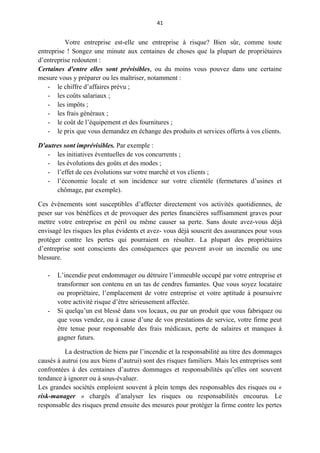 41
Votre entreprise est-elle une entreprise à risque? Bien sûr, comme toute
entreprise ! Songez une minute aux centaines de choses que la plupart de propriétaires
d’entreprise redoutent :
Certaines d'entre elles sont prévisibles, ou du moins vous pouvez dans une certaine
mesure vous y préparer ou les maîtriser, notamment :
- le chiffre d’affaires prévu ;
- les coûts salariaux ;
- les impôts ;
- les frais généraux ;
- le coût de l’équipement et des fournitures ;
- le prix que vous demandez en échange des produits et services offerts à vos clients.
D'autres sont imprévisibles. Par exemple :
- les initiatives éventuelles de vos concurrents ;
- les évolutions des goûts et des modes ;
- l’effet de ces évolutions sur votre marché et vos clients ;
- l’économie locale et son incidence sur votre clientèle (fermetures d’usines et
chômage, par exemple).
Ces événements sont susceptibles d’affecter directement vos activités quotidiennes, de
peser sur vos bénéfices et de provoquer des pertes financières suffisamment graves pour
mettre votre entreprise en péril ou même causer sa perte. Sans doute avez-vous déjà
envisagé les risques les plus évidents et avez- vous déjà souscrit des assurances pour vous
protéger contre les pertes qui pourraient en résulter. La plupart des propriétaires
d’entreprise sont conscients des conséquences que peuvent avoir un incendie ou une
blessure.
- L’incendie peut endommager ou détruire l’immeuble occupé par votre entreprise et
transformer son contenu en un tas de cendres fumantes. Que vous soyez locataire
ou propriétaire, l’emplacement de votre entreprise et votre aptitude à poursuivre
votre activité risque d’être sérieusement affectée.
- Si quelqu’un est blessé dans vos locaux, ou par un produit que vous fabriquez ou
que vous vendez, ou à cause d’une de vos prestations de service, votre firme peut
être tenue pour responsable des frais médicaux, perte de salaires et manques à
gagner futurs.
La destruction de biens par l’incendie et la responsabilité au titre des dommages
causés à autrui (ou aux biens d’autrui) sont des risques familiers. Mais les entreprises sont
confrontées à des centaines d’autres dommages et responsabilités qu’elles ont souvent
tendance à ignorer ou à sous-évaluer.
Les grandes sociétés emploient souvent à plein temps des responsables des risques ou «
risk-manager » chargés d’analyser les risques ou responsabilités encourus. Le
responsable des risques prend ensuite des mesures pour protéger la firme contre les pertes
 