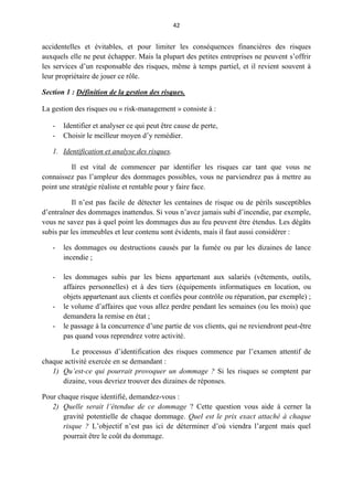 42
accidentelles et évitables, et pour limiter les conséquences financières des risques
auxquels elle ne peut échapper. Mais la plupart des petites entreprises ne peuvent s’offrir
les services d’un responsable des risques, même à temps partiel, et il revient souvent à
leur propriétaire de jouer ce rôle.
Section 1 : Définition de la gestion des risques.
La gestion des risques ou « risk-management » consiste à :
- Identifier et analyser ce qui peut être cause de perte,
- Choisir le meilleur moyen d’y remédier.
1. Identification et analyse des risques.
Il est vital de commencer par identifier les risques car tant que vous ne
connaissez pas l’ampleur des dommages possibles, vous ne parviendrez pas à mettre au
point une stratégie réaliste et rentable pour y faire face.
Il n’est pas facile de détecter les centaines de risque ou de périls susceptibles
d’entraîner des dommages inattendus. Si vous n’avez jamais subi d’incendie, par exemple,
vous ne savez pas à quel point les dommages dus au feu peuvent être étendus. Les dégâts
subis par les immeubles et leur contenu sont évidents, mais il faut aussi considérer :
- les dommages ou destructions causés par la fumée ou par les dizaines de lance
incendie ;
- les dommages subis par les biens appartenant aux salariés (vêtements, outils,
affaires personnelles) et à des tiers (équipements informatiques en location, ou
objets appartenant aux clients et confiés pour contrôle ou réparation, par exemple) ;
- le volume d’affaires que vous allez perdre pendant les semaines (ou les mois) que
demandera la remise en état ;
- le passage à la concurrence d’une partie de vos clients, qui ne reviendront peut-être
pas quand vous reprendrez votre activité.
Le processus d’identification des risques commence par l’examen attentif de
chaque activité exercée en se demandant :
1) Qu’est-ce qui pourrait provoquer un dommage ? Si les risques se comptent par
dizaine, vous devriez trouver des dizaines de réponses.
Pour chaque risque identifié, demandez-vous :
2) Quelle serait l’étendue de ce dommage ? Cette question vous aide à cerner la
gravité potentielle de chaque dommage. Quel est le prix exact attaché à chaque
risque ? L’objectif n’est pas ici de déterminer d’où viendra l’argent mais quel
pourrait être le coût du dommage.
 