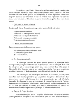 43
De nombreux propriétaires d’entreprises utilisent des listes de contrôle, des
questionnaires d’analyse des risques, disponibles auprès des agents d’assurance qui vous
aideront dans cette tâche, grâce à leur compétence et à leur expérience. Ainsi vous
risquerez moins de sous-estimer les risques. Ils pourront aussi répondre à vos questions
quand vous essaierez de déterminer la gravité éventuelle des pertes dues à un risque
donné.
2. Quel genre de risques examiner.
En général, la plupart des questionnaires prévoient les possibilités suivantes :
- Pertes concernant les biens,
- Pertes dues à l’interruption de l’activité,
- Pertes dues à la responsabilité civile,
- Pertes relatives aux personnes clés,
- Pertes concernant les véhicules.
2.1. Pertes concernant les biens.
Les pertes concernant les biens ont pour cause :
- des dommages matériels causés aux biens
- la perte de l’usage des biens
- des actes délictueux.
a) Les dommages matériels.
Les dommages affectant les biens peuvent provenir de nombreux périls
classiques : feu, ouragan, vandalisme sont les premiers qui viennent à l’esprit. Rares sont
les entreprises qui ne s’assurent pas contre eux. Mais pour faire face efficacement à
l’éventualité d’un dommage matériel aux biens, le propriétaire d’entreprise ne doit pas
considérer seulement les dégâts causés aux immeubles ou la destruction de ceux-ci.
Leur contenu peut être encore plus vulnérable: les industriels peuvent perdre
aussi bien leurs matières premières que les produits finis prêts à être expédiés. Les
commerçants peuvent perdre leurs précieux livres comptables (ce qui rend difficile la
facturation des clients ou les recouvrements auprès de ceux qui leur doivent de l’argent).
Des machines ou équipements indispensables peuvent devenir inutilisables à cause du feu
et, s’il n’est pas possible de trouver et d’installer immédiatement le matériel de
remplacement, l’entreprise peut se trouver obligée de fermer momentanément.
b) La perte de l'usage des biens.
Votre entreprise peut perdre l’usage de certains biens sans subir le moindre
dommage matériel. Il se peut qu’une administration ferme une usine pour infraction aux
 