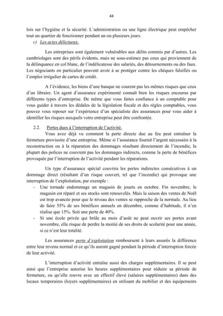 44
lois sur l’hygiène et la sécurité. L’administration ou une ligne électrique peut empêcher
tout un quartier de fonctionner pendant un ou plusieurs jours.
c) Les actes délictueux.
Les entreprises sont également vulnérables aux délits commis par d’autres. Les
cambriolages sont des périls évidents, mais ne sous-estimez pas ceux qui proviennent de
la délinquance en col blanc, de l’indélicatesse des salariés, des détournements ou des faux.
Les négociants en particulier peuvent avoir à se protéger contre les chèques falsifiés ou
l’emploi irrégulier de cartes de crédit.
A l’évidence, les biens d’une banque ne courent pas les mêmes risques que ceux
d’un libraire. Un agent d’assurance expérimenté connaît bien les risques encourus par
différents types d’entreprise. De même que vous faites confiance à un comptable pour
vous guider à travers les dédales de la législation fiscale et des règles comptables, vous
pouvez vous reposer sur l’expérience d’un spécialiste des assurances pour vous aider à
identifier les risques auxquels votre entreprise peut être confrontée.
2.2. Pertes dues à l’interruption de l’activité.
Vous avez déjà vu comment la perte directe due au feu peut entraîner la
fermeture provisoire d’une entreprise. Même si l’assurance fournit l’argent nécessaire à la
reconstruction ou à la réparation des dommages résultant directement de l’incendie, la
plupart des polices ne couvrent pas les dommages indirects, comme la perte de bénéfices
provoquée par l’interruption de l’activité pendant les réparations.
Un type d’assurance spécial couvrira les pertes indirectes consécutives à un
dommage direct (résultant d’un risque couvert, tel que l’incendie) qui provoque une
interruption de l’exploitation, par exemple :
- Une tornade endommage un magasin de jouets en octobre. Fin novembre, le
magasin est réparé et ses stocks sont renouvelés. Mais la saison des ventes de Noël
est trop avancée pour que le niveau des ventes se rapproche de la normale. Au lieu
de faire 55% de ses bénéfices annuels en décembre, comme d’habitude, il n’en
réalise que 15%. Soit une perte de 40%.
- Si une école privée qui brûle au mois d’août ne peut ouvrir ses portes avant
novembre, elle risque de perdre la moitié de ses droits de scolarité pour une année,
si ce n’est leur totalité.
Les assurances perte d’exploitation remboursent à leurs assurés la différence
entre leur revenu normal et ce qu’ils auront gagné pendant la période d’interruption forcée
de leur activité.
L’interruption d’activité entraîne aussi des charges supplémentaires. Il se peut
ainsi que l’entreprise autorise les heures supplémentaires pour réduire sa période de
fermeture, ou qu’elle rouvre avec un effectif élevé (salaires supplémentaires) dans des
locaux temporaires (loyers supplémentaires) en utilisant du mobilier et des équipements
 