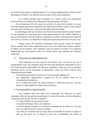 45
de location (frais généraux supplémentaires). Ces charges supplémentaires obèrent encore
davantage ses finances à un moment où son revenu est nul ou peu important.
Il est même possible pour l’entreprise de s’assurer contre les interruptions
d’activité dues à un sinistre direct affectant les biens de quelqu’un d’autre.
- Si un fournisseur clé doit cesser son activité à la suite d’un incendie et ne peut
livrer des matières premières essentielles à un industriel, ce dernier risque d’avoir à fermer
son usine aussi sûrement que si elle avait elle-même subi un incendie.
- Les dommages subis par les biens d’un client clé peuvent produire le même résultat.
Si vous dépendez de votre client pour la plus grande partie de votre chiffre d’affaires et
que son interruption d’activité l’amène à suspendre ses achats, votre production risque de
vous rester sur les bras. Les difficultés d’autrui provoquent une perte de revenu pour vous.
Chaque année, des centaines d’entreprises bien assurées contre les sinistres
directs touchant leurs biens disparaissent pour avoir sous-estimé leurs risques indirects.
N’oubliez pas de protéger votre entreprise contre les pertes de revenu et les dépenses
inhabituelles que vous pourriez subir si un sinistre direct vous imposait une fermeture
temporaire.
2.3. Pertes dues à la responsabilité civile.
Toute entreprise est aussi exposée aux sinistres dus à la mise en jeu de sa
responsabilité civile. Une entreprise peut être tenue pour légalement responsable (c’est-à-
dire financièrement responsable) des blessures corporelles subies par une ou plusieurs
personnes tierces, ou des dommages ou destructions causés aux biens d’autrui. Cette
responsabilité peut résulter:
- d’une décision de justice (comme lors d’un procès pour négligence) ;
- des dispositions réglementaires (comme les lois de certains Etats sur la
rémunération des salariés) ;
- de la violation des termes du contrat (lorsque le contrat fait peser sur l’une des
parties la responsabilité de certains types de pertes).
a) La responsabilité à l’égard du public.
Une entreprise peut être tenue pour responsable des blessures ou autres
dommages subis par une personne quelconque à la suite d’une faute ou d’une négligence
commise par elle (ou par l’un de ses salariés).
- Un client trébuche sur une marche cassée.
- Un produit défectueux blesse son utilisateur.
- L’ouvrier chargé d’installer un ventilateur commandé par un client ne le fixe pas
bien. Les pales blessent le client en tombant.
- Une firme de secrétariat loue un étage dans un immeuble de bureaux et signe un
bail qui fait peser sur le preneur (et non sur le propriétaire des lieux) la
 