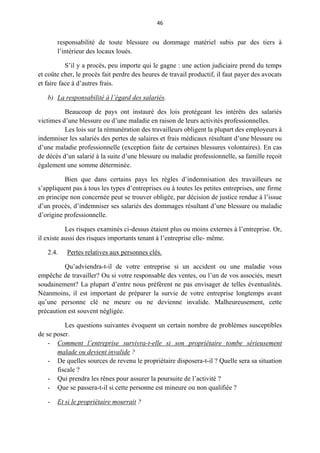 46
responsabilité de toute blessure ou dommage matériel subis par des tiers à
l’intérieur des locaux loués.
S’il y a procès, peu importe qui le gagne : une action judiciaire prend du temps
et coûte cher, le procès fait perdre des heures de travail productif, il faut payer des avocats
et faire face à d’autres frais.
b) La responsabilité à l’égard des salariés.
Beaucoup de pays ont instauré des lois protégeant les intérêts des salariés
victimes d’une blessure ou d’une maladie en raison de leurs activités professionnelles.
Les lois sur la rémunération des travailleurs obligent la plupart des employeurs à
indemniser les salariés des pertes de salaires et frais médicaux résultant d’une blessure ou
d’une maladie professionnelle (exception faite de certaines blessures volontaires). En cas
de décès d’un salarié à la suite d’une blessure ou maladie professionnelle, sa famille reçoit
également une somme déterminée.
Bien que dans certains pays les règles d’indemnisation des travailleurs ne
s’appliquent pas à tous les types d’entreprises ou à toutes les petites entreprises, une firme
en principe non concernée peut se trouver obligée, par décision de justice rendue à l’issue
d’un procès, d’indemniser ses salariés des dommages résultant d’une blessure ou maladie
d’origine professionnelle.
Les risques examinés ci-dessus étaient plus ou moins externes à l’entreprise. Or,
il existe aussi des risques importants tenant à l’entreprise elle- même.
2.4. Pertes relatives aux personnes clés.
Qu’adviendra-t-il de votre entreprise si un accident ou une maladie vous
empêche de travailler? Ou si votre responsable des ventes, ou l’un de vos associés, meurt
soudainement? La plupart d’entre nous préfèrent ne pas envisager de telles éventualités.
Néanmoins, il est important de préparer la survie de votre entreprise longtemps avant
qu’une personne clé ne meure ou ne devienne invalide. Malheureusement, cette
précaution est souvent négligée.
Les questions suivantes évoquent un certain nombre de problèmes susceptibles
de se poser.
- Comment l’entreprise survivra-t-elle si son propriétaire tombe sérieusement
malade ou devient invalide ?
- De quelles sources de revenu le propriétaire disposera-t-il ? Quelle sera sa situation
fiscale ?
- Qui prendra les rênes pour assurer la poursuite de l’activité ?
- Que se passera-t-il si cette personne est mineure ou non qualifiée ?
- Et si le propriétaire mourrait ?
 
