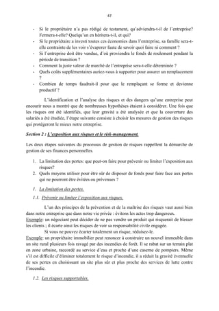 47
- Si le propriétaire n’a pas rédigé de testament, qu’adviendra-t-il de l’entreprise?
Fermera-t-elle? Quelqu’un en héritera-t-il, et qui?
- Si le propriétaire a investi toutes ces économies dans l’entreprise, sa famille sera-t-
elle contrainte de les voir s’évaporer faute de savoir quoi faire ni comment ?
- Si l’entreprise doit être vendue, d’où proviendra le fonds de roulement pendant la
période de transition ?
- Comment la juste valeur de marché de l’entreprise sera-t-elle déterminée ?
- Quels coûts supplémentaires auriez-vous à supporter pour assurer un remplacement
?
- Combien de temps faudrait-il pour que le remplaçant se forme et devienne
productif ?
L’identification et l’analyse des risques et des dangers qu’une entreprise peut
encourir nous a montré que de nombreuses hypothèses étaient à considérer. Une fois que
les risques ont été identifiés, que leur gravité a été analysée et que la couverture des
salariés a été étudiée, l’étape suivante consiste à choisir les mesures de gestion des risques
qui protégeront le mieux notre entreprise.
Section 2 : L’exposition aux risques et le risk-management.
Les deux étapes suivantes du processus de gestion de risques rappellent la démarche de
gestion de ses finances personnelles.
1. La limitation des pertes: que peut-on faire pour prévenir ou limiter l’exposition aux
risques?
2. Quels moyens utiliser pour être sûr de disposer de fonds pour faire face aux pertes
qui ne pourront être évitées ou prévenues ?
1. La limitation des pertes.
1.1. Prévenir ou limiter l’exposition aux risques.
L’un des principes de la prévention et de la maîtrise des risques vaut aussi bien
dans notre entreprise que dans notre vie privée : évitons les actes trop dangereux.
Exemple: un négociant peut décider de ne pas vendre un produit qui risquerait de blesser
les clients ; il écarte ainsi les risques de voir sa responsabilité civile engagée.
Si vous ne pouvez écarter totalement un risque, réduisez-le.
Exemple: un propriétaire immobilier peut renoncer à construire un nouvel immeuble dans
un site rural plusieurs fois ravagé par des incendies de forêt. Il se rabat sur un terrain plat
en zone urbaine, raccordé au service d’eau et proche d’une caserne de pompiers. Même
s’il est difficile d’éliminer totalement le risque d’incendie, il a réduit la gravité éventuelle
de ses pertes en choisissant un site plus sûr et plus proche des services de lutte contre
l’incendie.
1.2. Les risques supportables.
 
