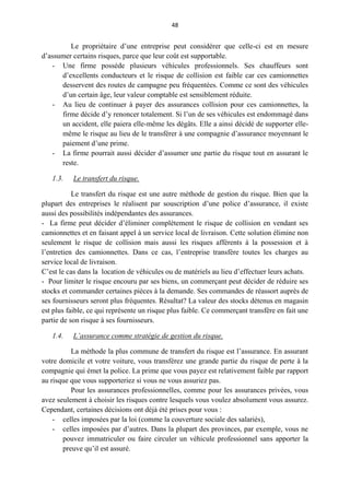 48
Le propriétaire d’une entreprise peut considérer que celle-ci est en mesure
d’assumer certains risques, parce que leur coût est supportable.
- Une firme possède plusieurs véhicules professionnels. Ses chauffeurs sont
d’excellents conducteurs et le risque de collision est faible car ces camionnettes
desservent des routes de campagne peu fréquentées. Comme ce sont des véhicules
d’un certain âge, leur valeur comptable est sensiblement réduite.
- Au lieu de continuer à payer des assurances collision pour ces camionnettes, la
firme décide d’y renoncer totalement. Si l’un de ses véhicules est endommagé dans
un accident, elle paiera elle-même les dégâts. Elle a ainsi décidé de supporter elle-
même le risque au lieu de le transférer à une compagnie d’assurance moyennant le
paiement d’une prime.
- La firme pourrait aussi décider d’assumer une partie du risque tout en assurant le
reste.
1.3. Le transfert du risque.
Le transfert du risque est une autre méthode de gestion du risque. Bien que la
plupart des entreprises le réalisent par souscription d’une police d’assurance, il existe
aussi des possibilités indépendantes des assurances.
- La firme peut décider d’éliminer complètement le risque de collision en vendant ses
camionnettes et en faisant appel à un service local de livraison. Cette solution élimine non
seulement le risque de collision mais aussi les risques afférents à la possession et à
l’entretien des camionnettes. Dans ce cas, l’entreprise transfère toutes les charges au
service local de livraison.
C’est le cas dans la location de véhicules ou de matériels au lieu d’effectuer leurs achats.
- Pour limiter le risque encouru par ses biens, un commerçant peut décider de réduire ses
stocks et commander certaines pièces à la demande. Ses commandes de réassort auprès de
ses fournisseurs seront plus fréquentes. Résultat? La valeur des stocks détenus en magasin
est plus faible, ce qui représente un risque plus faible. Ce commerçant transfère en fait une
partie de son risque à ses fournisseurs.
1.4. L’assurance comme stratégie de gestion du risque.
La méthode la plus commune de transfert du risque est l’assurance. En assurant
votre domicile et votre voiture, vous transférez une grande partie du risque de perte à la
compagnie qui émet la police. La prime que vous payez est relativement faible par rapport
au risque que vous supporteriez si vous ne vous assuriez pas.
Pour les assurances professionnelles, comme pour les assurances privées, vous
avez seulement à choisir les risques contre lesquels vous voulez absolument vous assurez.
Cependant, certaines décisions ont déjà été prises pour vous :
- celles imposées par la loi (comme la couverture sociale des salariés),
- celles imposées par d’autres. Dans la plupart des provinces, par exemple, vous ne
pouvez immatriculer ou faire circuler un véhicule professionnel sans apporter la
preuve qu’il est assuré.
 