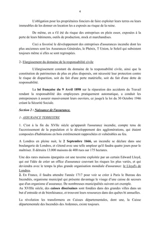 4
L'obligation pour les propriétaires fonciers de faire exploiter leurs terres ou leurs
immeubles de les donner en location les a exposés au risque de la ruine.
De même, en a t'il été du risque des entreprises en plein essor, exposées à la
perte de leurs bâtiments, outils de production, stock et marchandises.
Ceci a favorisé le développement des entreprises d'assurances incendie dont les
plus anciennes sont les Assurances Générales, le Phénix, T Union, le Soleil qui subsistent
toujours même si elles se sont regroupées.
2- Elargissement du domaine de la responsabilité civile
L'élargissement constant du domaine de la responsabilité civile, ainsi que la
constitution de patrimoines de plus en plus dispersés, ont nécessité leur protection contre
le risque de disparition, soit du fait d'une perte matérielle, soit du fait d'une dette de
responsabilité.
La loi française du 9 Avril 1898 sur la réparation des accidents du Travail
rendant la responsabilité des employeurs pratiquement automatique, a conduit les
entrepreneurs à assurer massivement leurs ouvriers, ce jusqu'à la loi du 30 Octobre 1946
créant la Sécurité Sociale.
Section 2 : Naissance de l'assurance.
1- ASSURANCE TERRESTRE
1. C'est à la fin du XVIle siècle qu'apparaît l'assurance incendie, compte tenu de
l'accroissement de la population et le développement des agglomérations, qui étaient
composées d'habitations en bois extrêmement rapprochées et vulnérables au feu.
A Londres en pleine nuit, le 2 Septembre 1666, un incendie se déclare dans une
boulangerie de Londres, et s'étend avec une telle ampleur qu'il faudra quatre jours pour le
maîtriser. Il détruira 13.000 maisons de 400 rues sur 175 hectares.
Une des rares maisons épargnées est une taverne exploitée par un certain Edward Lloyd,
qui eut l'idée de créer un office d'assurance couvrant les risques les plus variés, et qui
deviendra avec le temps la plus grande organisation mondiale d'assurance: le Lloyd's de
Londres.
2. En France, il faudra attendre l'année 1717 pour voir se créer à Paris le Bureau des
Incendiés, organisme municipal qui présente davantage le visage d’une caisse de secours
que d'un organisme d’assurance. De nombreuses municipalités suivent cet exemple.
Au XVIIIe siècle, des caisses diocésaines sont fondées dans des grandes villes dans un
but d’entraide et de bienfaisance, et trouvent leurs ressources dans des quêtes bi annuelles.
La révolution les transformera en Caisses départementales, dont une, la Caisse
départementale des Incendiés des Ardennes, existe toujours.
 