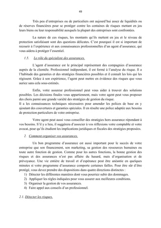 49
Très peu d’entreprises ou de particuliers ont aujourd’hui assez de liquidités ou
de réserves financières pour se protéger contre les centaines de risques mettant en jeu
leurs biens ou leur responsabilité auxquels la plupart des entreprises sont confrontées.
La nature de ces risques, les montants qu’ils mettent en jeu et le niveau de
protection satisfaisant sont des questions délicates. C’est pourquoi il est si important de
recourir à l’expérience et aux connaissances professionnelles d’un agent d’assurance, qui
vous aidera à protéger l’essentiel.
1.5. Le rôle du spécialiste des assurances.
L’agent d’assurance est le principal représentant des compagnies d’assurance
auprès de la clientèle. Professionnel indépendant, il est formé à l’analyse du risque. Il a
l’habitude des garanties et des stratégies financières possibles et il connaît les lois qui les
régissent. Grâce à son expérience, l’agent peut mettre en évidence des risques que vous
auriez sans cela sous-estimés.
Enfin, votre assureur professionnel peut vous aider à trouver des solutions
possibles. Les décisions finales vous appartiennent, mais votre agent peut vous proposer
des choix parmi une grande variété des stratégies de gestion du risque.
Il a les connaissances techniques nécessaires pour amender les polices de base en y
ajoutant des couvertures et garanties spéciales. Il en résulte une police adaptée aux besoins
de protection particuliers de votre entreprise.
Votre agent peut aussi vous conseiller des stratégies hors assurance répondant à
vos besoins. S’il y a lieu, il suggérera d’associer à vos réflexions votre comptable et votre
avocat, pour qu’ils étudient les implications juridiques et fiscales des stratégies proposées.
2. Comment organiser vos assurances.
Un bon programme d’assurance est aussi important pour le succès de votre
entreprise que son financement, son marketing, sa gestion des ressources humaines ou
toute autre fonction de gestion. Comme pour les autres fonctions, la bonne gestion des
risques et des assurances n’est pas affaire du hasard, mais d’organisation et de
prévoyance. Une vie entière de travail et d’espérance peut être anéantie en quelques
minutes si votre programme d’assurance comporte certaines failles. Pour être sûr d’être
protégé, vous devez prendre des dispositions dans quatre directions distinctes :
1) Détecter les différentes manières dont vous pourriez subir des dommages.
2) Appliquer les règles indiquées pour vous assurer aux meilleures conditions.
3) Organiser la gestion de vos assurances.
4) Faire appel aux conseils d’un professionnel.
2.1. Détecter les risques.
 