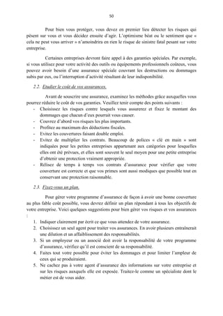 50
Pour bien vous protéger, vous devez en premier lieu détecter les risques qui
pèsent sur vous et vous décidez ensuite d’agir. L’optimisme béat ou le sentiment que «
cela ne peut vous arriver » n’amoindrira en rien le risque de sinistre fatal pesant sur votre
entreprise.
Certaines entreprises devront faire appel à des garanties spéciales. Par exemple,
si vous utilisez pour votre activité des outils ou équipements professionnels coûteux, vous
pouvez avoir besoin d’une assurance spéciale couvrant les destructions ou dommages
subis par eux, ou l’interruption d’activité résultant de leur indisponibilité.
2.2. Etudier le coût de vos assurances.
Avant de souscrire une assurance, examinez les méthodes grâce auxquelles vous
pourrez réduire le coût de vos garanties. Veuillez tenir compte des points suivants :
- Choisissez les risques contre lesquels vous assurerez et fixez le montant des
dommages que chacun d’eux pourrait vous causer.
- Couvrez d’abord vos risques les plus importants.
- Profitez au maximum des déductions fiscales.
- Evitez les couvertures faisant double emploi.
- Evitez de multiplier les contrats. Beaucoup de polices « clé en main » sont
indiquées pour les petites entreprises appartenant aux catégories pour lesquelles
elles ont été prévues, et elles sont souvent le seul moyen pour une petite entreprise
d’obtenir une protection vraiment appropriée.
- Rélisez de temps à temps vos contrats d’assurance pour vérifier que votre
couverture est correcte et que vos primes sont aussi modiques que possible tout en
conservant une protection raisonnable.
2.3. Fixez-vous un plan.
Pour gérer votre programme d’assurance de façon à avoir une bonne couverture
au plus fable coût possible, vous devrez définir un plan répondant à tous les objectifs de
votre entreprise. Voici quelques suggestions pour bien gérer vos risques et vos assurances
:
1. Indiquer clairement par écrit ce que vous attendez de votre assurance.
2. Choisissez un seul agent pour traiter vos assurances. En avoir plusieurs entraînerait
une dilution et un affaiblissement des responsabilités.
3. Si un employeur ou un associé doit avoir la responsabilité de votre programme
d’assurance, vérifiez qu’il est conscient de sa responsabilité.
4. Faites tout votre possible pour éviter les dommages et pour limiter l’ampleur de
ceux qui se produiraient.
5. Ne cachez pas à votre agent d’assurance des informations sur votre entreprise et
sur les risques auxquels elle est exposée. Traitez-le comme un spécialiste dont le
métier est de vous aider.
 