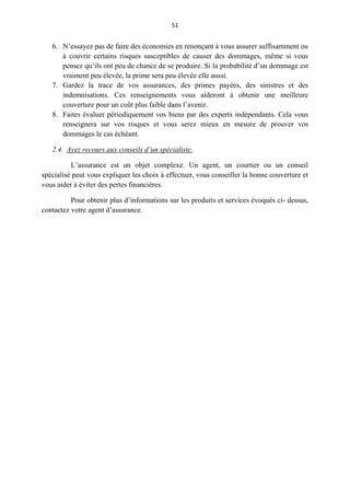 51
6. N’essayez pas de faire des économies en renonçant à vous assurer suffisamment ou
à couvrir certains risques susceptibles de causer des dommages, même si vous
pensez qu’ils ont peu de chance de se produire. Si la probabilité d’un dommage est
vraiment peu élevée, la prime sera peu élevée elle aussi.
7. Gardez la trace de vos assurances, des primes payées, des sinistres et des
indemnisations. Ces renseignements vous aideront à obtenir une meilleure
couverture pour un coût plus faible dans l’avenir.
8. Faites évaluer périodiquement vos biens par des experts indépendants. Cela vous
renseignera sur vos risques et vous serez mieux en mesure de prouver vos
dommages le cas échéant.
2.4. Ayez recours aux conseils d’un spécialiste.
L’assurance est un objet complexe. Un agent, un courtier ou un conseil
spécialisé peut vous expliquer les choix à effectuer, vous conseiller la bonne couverture et
vous aider à éviter des pertes financières.
Pour obtenir plus d’informations sur les produits et services évoqués ci- dessus,
contactez votre agent d’assurance.
 