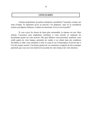 52
CONCLUSION.
Certains propriétaires de petites entreprises considèrent l’assurance comme une
sorte d’impôt. Ils admettent qu’ils ne peuvent s’en dispenser, mais ils la considèrent
comme une dépense fâcheuse, à réduire au maximum. Cet avis est-il justifié ?
Si vous voyez les choses de façon plus raisonnable, la réponse est non. Bien
utilisée, l’assurance peut amplement contribuer à votre réussite en réduisant les
incertitudes pesant sur votre activité. Elle peut fidéliser votre personnel, améliorer votre
crédit auprès de votre banque, permettre de vendre à vos clients dans des conditions
favorables et aider votre entreprise à tenir le coup en cas d’interruption d’activité due à
l’un des risques assurés. Une bonne gestion de vos assurances comporte de tels avantages
potentiels que vous avez tout intérêt à lui accorder de votre temps et de votre attention.
 