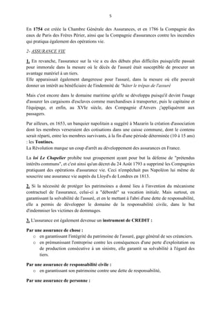 5
En 1754 est créée la Chambre Générale des Assurances, et en 1786 la Compagnie des
eaux de Paris des Frères Périer, ainsi que la Compagnie d'assurances contre les incendies
qui pratiqua également des opérations vie.
2- ASSURANCE VIE
1. En revanche, l'assurance sur la vie a eu des débuts plus difficiles puisqu'elle passait
pour immorale dans la mesure où le décès de l'assuré était susceptible de procurer un
avantage matériel à un tiers.
Elle apparaissait également dangereuse pour l'assuré, dans la mesure où elle pouvait
donner un intérêt au bénéficiaire de l'indemnité de "hâter le trépas de l'assuré
Mais c'est encore dans le domaine maritime qu'elle se développa puisqu'il devint l'usage
d'assurer les cargaisons d'esclaves comme marchandises à transporter, puis le capitaine et
l'équipage, et enfin, au XVIe siècle, des Compagnie d'Anvers ¡'appliquèrent aux
passagers.
Par ailleurs, en 1653, un banquier napolitain a suggéré à Mazarin la création d'association
dont les membres verseraient des cotisations dans une caisse commune, dont le contenu
serait réparti, entre les membres survivants, à la fin d'une période déterminée (10 à 15 ans)
: les Tontines.
La Révolution marque un coup d'arrêt au développement des assurances en France.
La loi Le Chapelier prohibe tout groupement ayant pour but la défense de "prétendus
intérêts communs", et c'est ainsi qu'un décret du 24 Août 1793 a supprimé les Compagnies
pratiquant des opérations d'assurance vie. Ceci n'empêchait pas Napoléon lui même de
souscrire une assurance vie auprès du Lloyd's de Londres en 1813.
2. Si la nécessité de protéger les patrimoines a donné lieu à l'invention du mécanisme
contractuel de l'assurance, celui-ci a "débordé" sa vocation initiale. Mais surtout, en
garantissant la solvabilité de l'assuré, et en le mettant à l'abri d'une dette de responsabilité,
elle a permis de développer le domaine de la responsabilité civile, dans le but
d'indemniser les victimes de dommages.
3. L'assurance est également devenue un instrument de CREDIT :
Par une assurance de chose :
o en garantissant l'intégrité du patrimoine de l'assuré, gage général de ses créanciers.
o en prémunissant l'entreprise contre les conséquences d'une perte d'exploitation ou
de production consécutive à un sinistre, elle garantit sa solvabilité à l'égard des
tiers.
Par une assurance de responsabilité civile :
o en garantissant son patrimoine contre une dette de responsabilité,
Par une assurance de personne :
 