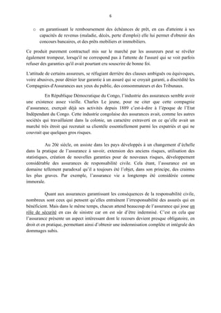 6
o en garantissant le remboursement des échéances de prêt, en cas d'atteinte à ses
capacités de revenus (maladie, décès, perte d'emploi) elle lui permet d'obtenir des
concours bancaires, et des prêts mobiliers et immobiliers.
Ce produit purement contractuel mis sur le marché par les assureurs peut se révéler
également trompeur, lorsqu'il ne correspond pas à l'attente de l'assuré qui se voit parfois
refuser des garanties qu'il avait pourtant cru souscrire de bonne foi.
L'attitude de certains assureurs, se réfugiant derrière des clauses ambiguës ou équivoques,
voire abusives, pour dénier leur garantie à un assuré qui se croyait garanti, a discrédité les
Compagnies d'Assurances aux yeux du public, des consommateurs et des Tribunaux.
En République Démocratique du Congo, l’industrie des assurances semble avoir
une existence assez vieille. Charles Le jeune, pour ne citer que cette compagnie
d’assurance, exerçait déjà ses activités depuis 1889 c’est-à-dire à l’époque de l’Etat
Indépendant du Congo. Cette industrie congolaise des assurances avait, comme les autres
sociétés qui travaillaient dans la colonie, un caractère extraverti en ce qu’elle avait un
marché très étroit qui recrutait sa clientèle essentiellement parmi les expatriés et qui ne
couvrait que quelques gros risques.
Au 20è siècle, on assiste dans les pays développés à un changement d’échelle
dans la pratique de l’assurance à savoir, extension des anciens risques, utilisation des
statistiques, création de nouvelles garanties pour de nouveaux risques, développement
considérable des assurances de responsabilité civile. Cela étant, l’assurance est un
domaine tellement paradoxal qu’il a toujours été l’objet, dans son principe, des craintes
les plus graves. Par exemple, l’assurance vie a longtemps été considérée comme
immorale.
Quant aux assurances garantissant les conséquences de la responsabilité civile,
nombreux sont ceux qui pensent qu’elles entraînent l’irresponsabilité des assurés qui en
bénéficient. Mais dans le même temps, chacun attend beaucoup de l’assurance qui joue un
rôle de sécurité en cas de sinistre car on est sûr d’être indemnisé. C’est en cela que
l’assurance présente un aspect intéressant dont le recours devient presque obligatoire, en
droit et en pratique, permettant ainsi d’obtenir une indemnisation complète et intégrale des
dommages subis.
 