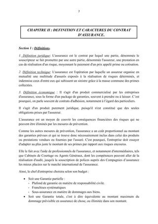 7
CHAPITRE II : DEFINITION ET CARACTERES DU CONTRAT
D'ASSURANCE.
Section 1 : Définitions.
1. Définition juridique: L'assurance est le contrat par lequel une partie, dénommée le
souscripteur se fait promettre par une autre partie, dénommée l'assureur, une prestation en
cas de réalisation d'un risque, moyennant le paiement d'un prix appelé prime ou cotisation.
2. Définition technique: L'assurance est l'opération par laquelle un assureur organise en
mutualité une multitude d'assurés exposés à la réalisation de risques déterminés, et
indemnise ceux d'entre eux qui subissent un sinistre grâce à la masse commune des primes
collectées.
3. Définition économique : Il s'agit d'un produit commercialisé par les entreprises
d'assurance, sous la forme d'un package de garanties, souvent à prendre ou à laisser. C’est
pourquoi, on parle souvent de contrats d'adhésion, notamment à l’égard des particuliers.
Il s'agit d'un produit purement juridique, puisqu'il n'est constitué que des seules
obligations prises par l'assureur.
L'assurance est un moyen de couvrir les conséquences financières des risques qui ne
peuvent être éliminés par les mesures de prévention.
Comme les autres mesures de prévention, l'assurance a un coût proportionnel au montant
des garanties prévues et qui se trouve donc nécessairement inclus dans celui des produits
ou prestations vendues ou fournies par l'assuré. C'est pourquoi, l'entreprise doit essayer
d'adapter au plus juste le montant de ses primes par rapport aux risques encourus.
Elle le fait avec l'aide de professionnels de l'assurance, et notamment d'intermédiaires, tels
que Cabinets de Courtage ou Agents Généraux, dont les compétences peuvent aller de la
réalisation d'audit, jusqu'à la souscription de polices auprès des Compagnies d’assurance
les mieux placées sur le marché international de l'assurance.
Ainsi, le chef d'entreprise choisira selon son budget :
 Soit une Garantie partielle :
- Plafond de garantie en matière de responsabilité civile.
- Franchises systématiques
- Sous-assurance en matière de dommages aux biens.
 Soit une Garantie totale, c'est à dire équivalente au montant maximum du
dommage prévisible en assurance de chose, ou illimitée dans son montant.
 