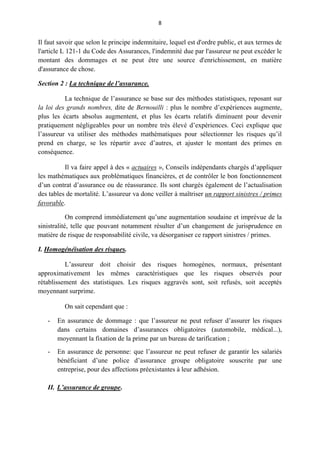 8
Il faut savoir que selon le principe indemnitaire, lequel est d'ordre public, et aux termes de
l'article L 121-1 du Code des Assurances, l'indemnité due par l'assureur ne peut excéder le
montant des dommages et ne peut être une source d'enrichissement, en matière
d'assurance de chose.
Section 2 : La technique de l’assurance.
La technique de l’assurance se base sur des méthodes statistiques, reposant sur
la loi des grands nombres, dite de Bernouilli : plus le nombre d’expériences augmente,
plus les écarts absolus augmentent, et plus les écarts relatifs diminuent pour devenir
pratiquement négligeables pour un nombre très élevé d’expériences. Ceci explique que
l’assureur va utiliser des méthodes mathématiques pour sélectionner les risques qu’il
prend en charge, se les répartir avec d’autres, et ajuster le montant des primes en
conséquence.
Il va faire appel à des « actuaires », Conseils indépendants chargés d’appliquer
les mathématiques aux problématiques financières, et de contrôler le bon fonctionnement
d’un contrat d’assurance ou de réassurance. Ils sont chargés également de l’actualisation
des tables de mortalité. L’assureur va donc veiller à maîtriser un rapport sinistres / primes
favorable.
On comprend immédiatement qu’une augmentation soudaine et imprévue de la
sinistralité, telle que pouvant notamment résulter d’un changement de jurisprudence en
matière de risque de responsabilité civile, va désorganiser ce rapport sinistres / primes.
I. Homogénéisation des risques.
L’assureur doit choisir des risques homogènes, normaux, présentant
approximativement les mêmes caractéristiques que les risques observés pour
rétablissement des statistiques. Les risques aggravés sont, soit refusés, soit acceptés
moyennant surprime.
On sait cependant que :
- En assurance de dommage : que l’assureur ne peut refuser d’assurer les risques
dans certains domaines d’assurances obligatoires (automobile, médical...),
moyennant la fixation de la prime par un bureau de tarification ;
- En assurance de personne: que l’assureur ne peut refuser de garantir les salariés
bénéficiant d’une police d’assurance groupe obligatoire souscrite par une
entreprise, pour des affections préexistantes à leur adhésion.
II. L’assurance de groupe.
 