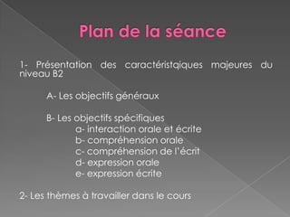 1- Présentation des caractéristqiques majeures du
niveau B2
A- Les objectifs généraux
B- Les objectifs spécifiques
a- interaction orale et écrite
b- compréhension orale
c- compréhension de l’écrit
d- expression orale
e- expression écrite
2- Les thèmes à travailler dans le cours
 