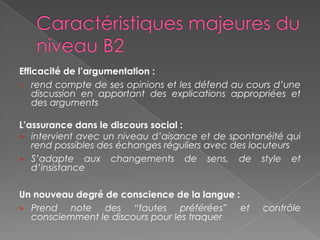 Efficacité de l’argumentation :
> rend compte de ses opinions et les défend au cours d’une
discussion en apportant des explications appropriées et
des arguments
L’assurance dans le discours social :
> intervient avec un niveau d’aisance et de spontanéité qui
rend possibles des échanges réguliers avec des locuteurs
> S’adapte aux changements de sens, de style et
d’insistance
Un nouveau degré de conscience de la langue :
> Prend note des “fautes préférées” et contrôle
consciemment le discours pour les traquer
 