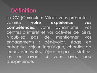 Le CV (Curriculum Vitae) vous présente. Il
valorise votre expérience, vos
compétences, votre dynamisme, vos
centres d’intérêt et vos activités de loisirs.
N’oubliez pas de mentionner vos
engagements : bénévolat, stage en
entreprise, séjour linguistique, chantier de
jeunes bénévoles, séjour au pair… Mettez-
les en avant si vous avez peu
d’expérience.
 