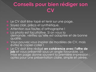  Le CV doit être tapé et tenir sur une page.
 Soyez clair, précis et synthétique.
 Attention aux fautes d’orthographe !
 La photo est facultative. Si on vous la
demande, vérifiez qu’elle est adaptée et de bonne
qualité.
 Vous pouvez vous inspirer de modèles de CV, mais
évitez le copier-coller !
 Le CV doit être rédigé en cohérence avec l’offre de
job et vous présenter sous un angle favorable. La
mise en page donne souvent la première impression :
optez pour une présentation claire, simple et aérée.
 