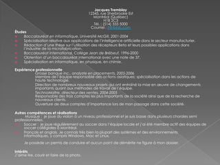 Jacques Tremblay
12345, rue Sherbrooke Est
Montréal (Québec)
H1B 2C3
Tél. : (514) 555 5000
Courriel : jt@tbbb.com
Études
 Baccalauréat en informatique, Université McGill, 2001-2004
 Spécialisation relative aux applications de l’intelligence artificielle dans le secteur manufacturier.
 Rédaction d’une thèse sur l’utilisation des récepteurs Beta et leurs possibles applications dans
l’industrie de la microfabrication.
 Baccalauréat international, Collège Jean de Brébeuf, 1996-2000
 Obtention d’un baccalauréat international avec une note de 37.
 Spécialisation en informatique, en physique, en chimie.
Expérience professionnelle
Grosse banque inc., analyste en placements, 2005-2006
Membre de l’équipe responsable des actions asiatiques; spécialisation dans les actions de
haute technologie.
Direction de nombreux nouveaux projets qui ont entraîné la mise en œuvre de changements
importants quant aux méthodes de travail de l’équipe.
TechnoMaître, directeur des ventes, 2004-2005
Responsable des trois comptes les plus importants de la société ainsi que de la recherche de
nouveaux clients.
Ouverture de deux comptes d’importance lors de mon passage dans cette société.
Autres compétences et réalisations
Musique : je joue du violon à un niveau professionnel et je suis basse dans plusieurs chorales semi
professionnelles.
 Soccer : je joue régulièrement au soccer dans l’équipe locale et j’ai été membre actif des équipes de
soccer collégiales à Montréal.
 Français et anglais. Je connais très bien la plupart des systèmes et des environnements
informatiques, y compris Windows, Mac et Linux.
Je possède un permis de conduire et aucun point de démérite ne figure à mon dossier.
Intérêts
J’aime lire, courir et faire de la photo.
 