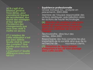 (6) Il s’agit d’un
énoncé général.
Vous devez, pour
convaincre l’équipe
de recrutement, leur
fournir des exemples
et leur signaler
l’incidence des
changements que
vous avez aidé à
mettre en œuvre.
(7) L’ampleur de
cette réalisation n’est
pas bien définie.
Quelle était la valeur
des comptes? Que
signifie pour vous le
terme
« important »? Quelle
différence avez-vous
fait ici?
 Expérience professionnelle
Grosse banque inc., analyste en
placements, 2005-2006
 Membre de l’équipe responsable des
actions asiatiques; spécialisation dans
les actions de haute technologie.
 (6) Direction de nombreux nouveaux
projets qui ont entraîné la mise en
œuvre de changements importants
quant aux méthodes de travail de
l’équipe.
 TechnoMaître, directeur des
ventes, 2004-2005
 Responsable des trois comptes les plus
importants de la société ainsi que de la
recherche de nouveaux clients.
 (7) Ouverture de deux comptes
d’importance lors de mon passage
dans cette société.
 