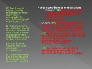 (8) Terminologie
vague. Quelles
réalisations précises
avez-vous
accomplies (p.
ex., diplômes, qualifi
cations, prix)?
(9) Aucune preuve
de réalisation précise
dans ce domaine; si
vous n’avez aucune
réalisation à votre
actif, indiquez-le à la
section « Intérêts ».
(10) Cet énoncé
exprime mal votre
niveau de
compétence.
(11) Renseignements
non pertinents dans
le cadre de cette
demande d’emploi.
Autres compétences et réalisations
Musique : (8) je joue du violon à
un niveau professionnel et je
suis basse dans plusieurs
chorales semi
professionnelles.
 Soccer : (9) je joue régulièrement
au soccer dans l’équipe locale et
j’ai été membre actif des équipes
de soccer collégiales à Montréal.
 (10) Français et anglais. Je connais
très bien la plupart des systèmes et
des environnements
informatiques, y compris
Windows, Mac et Linux.
(11) Je possède un permis de
conduire et aucun point de
démérite ne figure à mon dossier.
 