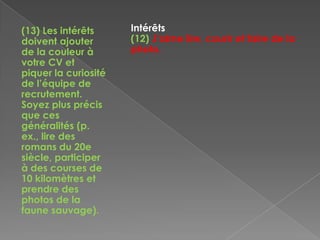 (13) Les intérêts
doivent ajouter
de la couleur à
votre CV et
piquer la curiosité
de l’équipe de
recrutement.
Soyez plus précis
que ces
généralités (p.
ex., lire des
romans du 20e
siècle, participer
à des courses de
10 kilomètres et
prendre des
photos de la
faune sauvage).
Intérêts
(12) J’aime lire, courir et faire de la
photo.
 