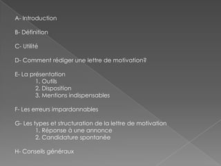 A- Introduction
B- Définition
C- Utilité
D- Comment rédiger une lettre de motivation?
E- La présentation
1. Outils
2. Disposition
3. Mentions indispensables
F- Les erreurs impardonnables
G- Les types et structuration de la lettre de motivation
1. Réponse à une annonce
2. Candidature spontanée
H- Conseils généraux
 