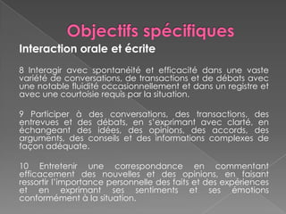 Interaction orale et écrite
8 Interagir avec spontanéité et efficacité dans une vaste
variété de conversations, de transactions et de débats avec
une notable fluidité occasionnellement et dans un registre et
avec une courtoisie requis par la situation.
9 Participer à des conversations, des transactions, des
entrevues et des débats, en s’exprimant avec clarté, en
échangeant des idées, des opinions, des accords, des
arguments, des conseils et des informations complexes de
façon adéquate.
10 Entretenir une correspondance en commentant
efficacement des nouvelles et des opinions, en faisant
ressortir l’importance personnelle des faits et des expériences
et en exprimant ses sentiments et ses émotions
conformément à la situation.
 