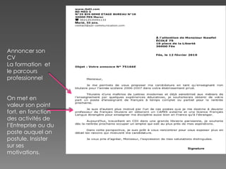 Annoncer son
CV
La formation et
le parcours
professionnel
On met en
valeur son point
fort, en fonction
des activités de
l’Entreprise ou du
poste auquel on
postule. Insister
sur ses
motivations.
 