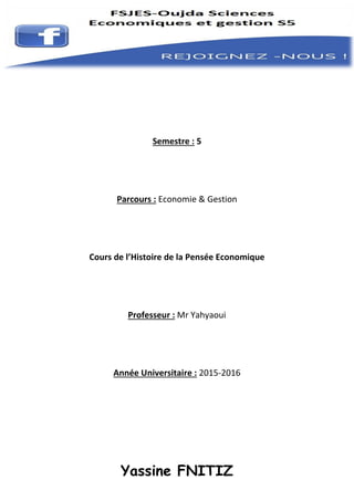 Yassine FNITIZ
Semestre : 5
Parcours : Economie & Gestion
Cours de l’Histoire de la Pensée Economique
Professeur : Mr Yahyaoui
Année Universitaire : 2015-2016
 