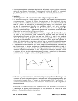 • La consommation est la composante principale de la demande, et de ce fait elle constitue le
  moteur de la croissance économique. Par conséquent, la baisse de la PMC ne manquerait
  pas, à terme, de mener les économies qui s’enrichissent vers une stagnation séculaire.

b) Les limites
La théorie keynésienne de la consommation va être critiquée sur plusieurs flancs.
• La première critique est d’ordre empirique. Nombreux sont les travaux empiriques qui
   remettent en cause l’hypothèse de Keynes. Mais les travaux les plus significatifs sont ceux
   menés par Kuznets sur l’économie américaine. Ce dernier livre des résultats contrastés : la
   thèse de Keynes n’est confirmée qu’à court terme où on observe effectivement une baisse
   du taux de consommation. Mais les tests empiriques relatifs à des séries historiques
   révèlent, au contraire, une stabilité du taux de consommation et du taux d’épargne. Par
   ailleurs, l’histoire concrète n’a pas confirmé la stagnation séculaire qui devrait survenir si
   l’hypothèse keynésienne était suffisamment robuste.
• La fonction de consommation keynésienne ne tient pas compte de la répartition du revenu.
   En effet, si nous considérons deux catégories de ménages ayant des fonctions de
   consommation différentes : les riches avec une PmC faible, et les pauvres avec une PmC
   élevée. Et étant donnée que la fonction de consommation globale est une agrégation des
   fonctions de consommation des différentes catégories sociales, alors toute variation au
   niveau de la répartition des revenus entre riches et pauvres se traduit immanquablement par
   une modification de la fonction de consommation et donc de la consommation elle-même.
• L’hypothèse du revenu courant ne peut rendre compte du comportement de consommation
   des ménages dont les revenus subissent des variations aléatoires importantes tels que les
   exploitants agricoles soumis aux aléas climatiques ou certaines activités soumises à des
   variations saisonnières importantes. En effet, ces catégories de ménages procèdent souvent
   à un lissage de leurs revenus en épargnant durant les années « grasses » et en désépargnant
   durant les années « maigres » comme dans le graphique suivant :




                                                                    C



                                                                     Yd




• La théorie keynésienne donne une explication statique du comportement des ménages dans
  la mesure où elle ne rend pas compte de l’arbitrage entre la consommation présente et la
  consommation future et donne à l’épargne un statut de simple résidu. Par ailleurs, il n’ya
  aucun fondement microéconomique à la formulation macroéconomique du comportement
  de consommation.

L’ensemble de ces limites rend nécessaire la reformulation de la théorie de la consommation.
La contribution de Fisher semble l’alternative la plus exhaustive et celle qui a donné
naissance à plusieurs interprétations alternatives.


Cours de Macroéconomie                       - 11 -                     KHEMAKHEM Jamel
 