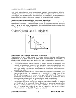 B) DEPLACEMENT DE L’EQUILIBRE

Nous avons montré ci-dessus que la consommation dépend du revenu disponible et du taux
d’intérêt, mais nous n’avons pas précisé la nature de la relation (croissante ou décroissante).
Pour ce faire, nous devons analyser les conséquences des variations du revenu disponible et
du taux d’intérêt, lesquelles variations se traduisent par un déplacement de l’équilibre.

a) variation des revenus disponibles et déplacement de l’équilibre
Toute variation des revenus disponibles (r restant constant) se traduit par une variation dans le
même sens de la richesse. La droite budgétaire va subir un déplacement parallèle, puisque la
pente [– (1+r)] ne varie pas, et par conséquent les consommations présentes et futures ainsi
que l’épargne vont aussi varier dans le même sens :

ΔY1 > 0 et/ou ΔY2 > 0 ⇒ ΔW > 0 ⇒ ΔC1 > 0 et ΔC2 > 0 et ΔS > 0
ΔY1 < 0 et/ou ΔY2 < 0 ⇒ ΔW < 0 ⇒ ΔC1 < 0 et ΔC2 < 0 et ΔS < 0

                               C2



                              C2*’
                              C2*                        U’
                                                         U



                                          C1* C1*’               C1




b) variation du taux d’intérêt et déplacement de l’équilibre
Toute variation du taux d’intérêt réel (Y1 et Y2 restant constants) implique un déplacement
non parallèle de la droite budgétaire et par la même un déplacement de l’équilibre. Ce
déplacement de l’équilibre résulte d’un double effet : un effet substitution et un effet richesse.

•   L’effet richesse résulte du fait que le ménage va se sentir plus riche ou plus pauvre selon
    le sens de variation du taux d’intérêt et selon que l’agent soit débiteur ou créditeur : une
    augmentation du taux d’intérêt enrichit l’agent créditeur et appauvrit l’agent débiteur et
    inversement. Et tout enrichissement (appauvrissement) implique une augmentation (une
    baisse) de C1 et de C2.
•   L’autre effet de la variation du taux d’intérêt est la modification de la récompense de la
    renonciation au présent, c’est à dire du prix de C1 en terme de C2. Ceci se traduit par un
    effet de substitution qui est le mêmes quelle que soit la situation de l’agent : une
    augmentation du taux d’intérêt incite à l’épargne et a donc un effet négatif sur la
    consommation présente et positif sur la consommation future, et inversement.
•   Les effets conjugués (effet global) sont donc relativement complexes sur les
    consommations présentes et futures et sur l’épargne. Ils dépendent du sens de variation du
    taux d’intérêt et de la situation de l’agent. Toutefois, les tenants de ce modèle font
    l’hypothèse que lorsque l’effet revenu et l’effet substitution ne vont pas dans le même
    sens, c’est ce dernier qui l’emporte de sorte que, par exemple, si l’effet revenu est positif
    et l’effet substitution est négatif, l’effet global sera négatif.

Cours de Macroéconomie                        - 15 -                    KHEMAKHEM Jamel
 