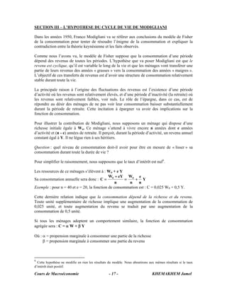 SECTION III – L’HYPOTHESE DU CYCLE DE VIE DE MODIGLIANI

Dans les années 1950, Franco Modigliani va se référer aux conclusions du modèle de Fisher
de la consommation pour tenter de résoudre l’énigme de la consommation et expliquer la
contradiction entre la théorie keynésienne et les faits observés.

Comme nous l’avons vu, le modèle de Fisher suppose que la consommation d’une période
dépend des revenus de toutes les périodes. L’hypothèse que va poser Modigliani est que le
revenu est cyclique, qu’il est variable le long de la vie et que les ménages vont transférer une
partie de leurs revenus des années « grasses » vers la consommation des années « maigres ».
L’objectif de ces transferts de revenus est d’avoir une structure de consommation relativement
stable durant toute la vie.

La principale raison à l’origine des fluctuations des revenus est l’existence d’une période
d’activité où les revenus sont relativement élevés, et d’une période d’inactivité (la retraite) où
les revenus sont relativement faibles, voir nuls. Le rôle de l’épargne, dans ce cas, est de
répondre au désir des ménages de ne pas voir leur consommation baisser substantiellement
durant la période de retraite. Cette incitation à épargner va avoir des implications sur la
fonction de consommation.

Pour illustrer la contribution de Modigliani, nous supposons un ménage qui dispose d’une
richesse initiale égale à Wo. Ce ménage s’attend à vivre encore n années dont e années
d’activité et (n - e) années de retraite. Il perçoit, durant la période d’activité, un revenu annuel
constant égal à Y. Il ne lègue rien à ses héritiers.

Question : quel niveau de consommation doit-il avoir pour être en mesure de « lisser » sa
consommation durant toute la durée de vie ?

Pour simplifier le raisonnement, nous supposons que le taux d’intérêt est nul6.

Les ressources de ce ménages s’élèvent à : Wo + e Y
                                             W + eY W0 e
Sa consommation annuelle sera donc : C = 0           =     + Y
                                                 n     n     n
Exemple : pour n = 40 et e = 20, la fonction de consommation est : C = 0,025 W0 + 0,5 Y.

Cette dernière relation indique que la consommation dépend de la richesse et du revenu.
Toute unité supplémentaire de richesse implique une augmentation de la consommation de
0,025 unité, et toute augmentation du revenu se traduit par une augmentation de la
consommation de 0,5 unité.

Si tous les ménages adoptent un comportement similaire, la fonction de consommation
agrégée sera : C = α W + β Y

Où : α = propension marginale à consommer une partie de la richesse
     β = propension marginale à consommer une partie du revenu



6
  Cette hypothèse ne modifie en rien les résultats du modèle. Nous aboutirons aux mêmes résultats si le taux
d’intérêt était positif.

Cours de Macroéconomie                            - 17 -                        KHEMAKHEM Jamel
 