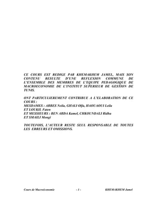 CE COURS EST REDIGE PAR KHEMAKHEM JAMEL, MAIS SON
CONTENU RESULTE D’UNE REFLEXION COMMUNE DE
L’ENSEMBLE DES MEMBRES DE L’EQUIPE PEDAGOGIQUE DE
MACROECONOMIE DE L’INSTITUT SUPERIEUR DE GESTION DE
TUNIS.

ONT PARTICULIEREMENT CONTRIBUE A L’ELABORATION DE CE
COURS :
MESDAMES : ABBES Neila, GHALI Olfa, HAOUAOUI Leila
ET LOUKIL Faten
ET MESSIEURS : BEN ABDA Kamel, CHKOUNDALI Ridha
ET SMAILI Mongi

TOUTEFOIS, L’AUTEUR RESTE SEUL RESPONSABLE DE TOUTES
LES ERREURS ET OMISSIONS.




Cours de Macroéconomie   -1-          KHEMAKHEM Jamel
 