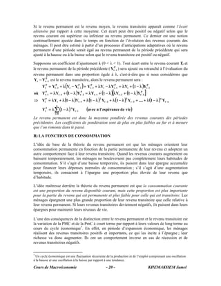Si le revenu permanent est le revenu moyen, le revenu transitoire apparaît comme l’écart
aléatoire par rapport à cette moyenne. Cet écart peut être positif ou négatif selon que le
revenu courant est supérieur ou inférieur au revenu permanent. Ce dernier est une notion
continuellement ajustée dans le temps en fonction de l’évolution des revenus courants des
ménages. Il peut être estimé à partir d’un processus d’anticipations adaptatives où le revenu
permanent d’une période serait égal au revenu permanent de la période précédente qui sera
ajusté à la hausse ou à la baisse selon que le revenu transitoire est positif ou négatif.

Supposons un coefficient d’ajustement λ (0 < λ < 1). Tout écart entre le revenu courant Yt et
le revenu permanent de la période précédente ( YtP 1 ) sera ajouté ou retranché à l’évaluation du
                                                      −
revenu permanent dans une proportion égale à λ, c'est-à-dire que si nous considérons que
 Yt − YtP 1 est le revenu transitoire, alors le revenu permanent sera :
        −

                       (     −      )
      YtP = YtP 1 + λ Yt − YtP 1 = YtP 1 + λ Yt − λ YtP 1 = λ Yt + (1 − λ )YtP 1
              −                      −                −                      −

     −                         −                         [
où YtP 1 = λ Yt −1 + (1 − λ )YtP 2 = λ Yt −1 + (1 − λ ) λ Yt − 2 + (1 − λ )YtP 3
                                                                             −     ]
⇒ YtP = λYt + λ (1 − λ )Yt −1 + λ (1 − λ ) Yt − 2 + λ (1 − λ ) Yt − 3 + .... + λ (1 − λ ) Yt − n
                                                2                  3                        n

                n
      YtP = λ ∑ (1 − λ ) i Yt − i       (avec n l' espérance de vie )
               i=0
Le revenu permanent est donc la moyenne pondérée des revenus courants des périodes
précédentes. Les coefficients de pondération sont de plus en plus faibles au fur et à mesure
que l’on remonte dans le passé.

B) LA FONCTION DE CONSOMMATION

L’idée de base de la théorie du revenu permanent est que les ménages orientent leur
consommation permanente en fonction de la partie permanente de leur revenu et adoptent un
autre comportement face à leur revenu transitoire. Quand les revenus courants augmentent ou
baissent temporairement, les ménages ne bouleversent pas complètement leurs habitudes de
consommation. S’il s’agit d’une baisse temporaire, ils puisent dans leur épargne accumulée
pour financer leurs dépenses normales de consommation ; s’il s’agit d’une augmentation
temporaire, ils consacrent à l’épargne une proportion plus élevée de leur revenu que
d’habitude.

L’idée maîtresse derrière la théorie du revenu permanent est que la consommation courante
est une proportion du revenu disponible courant, mais cette proportion est plus importante
pour la partie du revenu qui est permanente et plus faible pour celle qui est transitoire. Les
ménages épargnent une plus grande proportion de leur revenu transitoire que celle relative à
leur revenu permanent. Si leurs revenus transitoires deviennent négatifs, ils puisent dans leurs
épargnes pour maintenir leurs niveaux de vie.

L’une des conséquences de la distinction entre le revenu permanent et le revenu transitoire est
la variation de la PMC et de la PmC à court terme par rapport à leurs valeurs de long terme au
cours du cycle économique7. En effet, en période d’expansion économique, les ménages
réalisent des revenus transitoires positifs et importants, ce qui les incite à l’épargne ; leur
richesse va donc augmenter. Ils ont un comportement inverse en cas de récession et de
revenus transitoires négatifs.

7
  Un cycle économique est une fluctuation récurrente de la production et de l’emploi comprenant une oscillation
à la hausse et une oscillation à la baisse par rapport à une tendance.

Cours de Macroéconomie                              - 20 -                             KHEMAKHEM Jamel
 