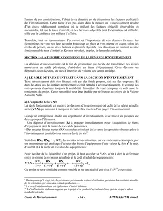 Partant de ces considérations, l’objet de ce chapitre est de déterminer les facteurs explicatifs
de l’investissement. Cette tache n’est pas aisée dans la mesure où l’investissement résulte
d’un choix relativement complexe où se mêlent des facteurs objectifs observables et
mesurables, tel que le taux d’intérêt, et des facteurs subjectifs dont l’évaluation est difficile,
telle que la confiance des milieux d’affaire.

Toutefois, tout en reconnaissant l’existence et l’importance de ces derniers facteurs, les
économistes ne vont pas leur accorder beaucoup de place et vont mettre en avant, selon les
écoles de pensée, un ou deux facteurs explicatifs objectifs. Les classiques se limitent au rôle
fondamental du taux d’intérêt et Keynes introduit, en plus, la demande anticipée.

SECTION I – LA THEORIE KEYNESIENNE DE LA DEMANDE D’NVESTISSEMENT

La décision d’investissement est le fait du producteur qui décide de transformer des avoirs
monétaires en actifs physiques, c'est-à-dire en biens d’équipement. Cette décision va
dépendre, selon Keynes, du taux d’intérêt et du volume des ventes anticipé.

A) LE ROLE DU TAUX D’INTERET DANS LA DECISION D’INVESTISSEMENT
Tout investissement doit être financé, soit par des fonds propres, soit par des emprunts. Et
dans les deux cas, les intérêts représentent le coût rattaché à cet investissement. Et comme les
entrepreneurs cherchent toujours la rentabilité financière, ils vont comparer ce coût avec le
rendement du projet. Cette rentabilité peut être étudiée par référence au critère de la Valeur
Actuelle Nette.

a) L’approche de la VAN
La règle fondamentale en matière de décision d’investissement est celle de la valeur actuelle
nette (VAN) qui consiste à comparer le coût et les recettes d’un projet d’investissement.

Lorsqu’un entrepreneur étudie une opportunité d’investissement, il se trouve en présence de
deux groupes d’éléments.
- Une dépense d’investissement (I0) à engager immédiatement pour l’acquisition de biens
d’équipement dont la durée de vie est de (n) années.
- Des recettes futures nettes (RN) attendues résultant de la vente des produits obtenus grâce à
l’investissement considéré sur toute sa durée de vie8.

Soit donc RN1, RN2, …, RNn, les recettes nettes attendues, ou les rendements escomptés, par
un entrepreneur qui envisage d’acheter des biens d’équipement d’une valeur I0. Soit r9 le taux
d’intérêt et n la durée de vie utile des équipements.

Pour décider de la faisabilité d’un projet, il faut calculer sa VAN, c'est-à-dire la différence
entre la somme des revenus actualisés et le coût d’achat des équipements :
          RN 1    RN 2        RN 3                RN n
VAN =          +           +            + ... +            − I0
          1 + r (1 + r ) 2
                             (1 + r ) 3
                                                (1 + r ) n
Ce projet ne sera considéré comme rentable et ne sera réalisé que si sa VAN10 est positive.


8
  Remarquons qu’il s’agit, ici, de prévisions : prévision de la durée d’utilisation, prévision des résultats à attendre
de l’exploitation, prévision des coûts de production, ….
9
  Le taux d’intérêt créditeur est égal au taux d’intérêt débiteur.
10
   La VAN calculée ci-dessus suppose que le projet n’est productif qu’au bout d’une période et que la valeur
résiduelle est nulle.

Cours de Macroéconomie                                  - 24 -                          KHEMAKHEM Jamel
 