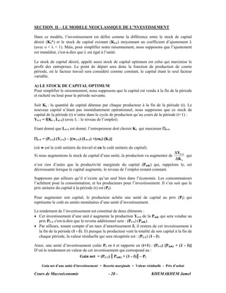 SECTION II – LE MODELE NEOCLASSIQUE DE L’NVESTISSEMENT

Dans ce modèle, l’investissement est défini comme la différence entre le stock de capital
désiré (Kt*) et le stock de capital existant (Kt-1) moyennant un coefficient d’ajustement λ
(avec o < λ < 1). Mais, pour simplifier notre raisonnement, nous supposons que l’ajustement
est immédiat, c'est-à-dire que λ est égal à l’unité.

Le stock de capital désiré, appelé aussi stock de capital optimum est celui qui maximise le
profit des entreprises. Le point de départ sera donc la fonction de production de courte
période, où le facteur travail sera considéré comme constant, le capital étant le seul facteur
variable.

A) LE STOCK DE CAPITAL OPTIMUM
Pour simplifier le raisonnement, nous supposons que le capital est vendu à la fin de la période
et racheté ou loué pour la période suivante.

Soit Kt : la quantité de capital détenue par chaque producteur à la fin de la période (t). Le
nouveau capital n’étant pas immédiatement opérationnel, nous supposons que ce stock de
capital de la période (t) n’entre dans le cycle de production qu’au cours de la période (t+1) :
Yt+1 = f(Kt , Lt+1) (avec L : le niveau de l’emploi).

Etant donné que Lt+1 est donné, l’entrepreneur doit choisir Kt qui maximise Πt+1.

Πt+1 = (Pt+1) (Yt+1) – [(wt+1) (Lt+1) +(cut) (Kt)]

(où w est le coût unitaire du travail et cu le coût unitaire du capital).
                                                                                  ΔYt +1
Si nous augmentons le stock de capital d’une unité, la production va augmenter de        qui
                                                                                  ΔK t
n’est rien d’autre que la productivité marginale du capital (PmK) qui, rappelons le, est
décroissante lorsque le capital augmente, le niveau de l’emploi restant constant.

Supposons par ailleurs qu’il n’existe qu’un seul bien dans l’économie. Les consommateurs
l’achètent pour la consommation, et les producteurs pour l’investissement. Il s’en suit que le
prix unitaire du capital à la période (t) est (Pt).

Pour augmenter son capital, le producteur achète une unité de capital au prix (Pt) qui
représente le coût en unités monétaires d’une unité d’investissement.

Le rendement de l’investissement est constitué de deux éléments :
• Cet investissement d’une unit é augmente la production Yt+1 de la PmK qui sera vendue au
   prix Pt+1 c'est-à-dire que le revenu additionnel sera : (Pt+1) (PmK).
• Par ailleurs, tenant compte d’un taux d’amortissement δ, il restera de cet investissement à
   la fin de la période (1 - δ). Et puisque le producteur vent la totalité de son capital à la fin de
   chaque période, la valeur résiduelle qui sera récupérée est : (Pt+1) (1 - δ).

Ainsi, une unité d’investissement coûte Pt en t et rapporte en (t+1) : (Pt+1) [PmKt + (1 - δ)]
D’où le rendement en valeur de cet investissement qui correspond au :
                           Gain net = (Pt+1) [ PmKt + (1 - δ)] – Pt

    Gain net d’une unité d’investissement = Recette marginale + Valeur résiduelle - Prix d’achat

Cours de Macroéconomie                         - 28 -                       KHEMAKHEM Jamel
 