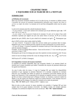 CHAPITRE TROIS
       L’EQUILIBRE SUR LE MARCHE DE LA MONNAIE
INTRODUCTION

a) Définition de la monnaie
Dans une économie monétaire moderne où il n’ya plus de troc, la monnaie se définit comme
l’ensemble des moyens de paiement immédiatement utilisables pour acquérir des biens et
services ou régler des dettes. La monnaie est le seul bien échangeable contre tous les autres
biens.

Le prix de la monnaie peut être calculé de plusieurs façons :
- Le prix nominal : c’est le prix unitaire de la monnaie qui est par définition égal à un. 1 DT
vaut 1 DT et 1 € vaut 1 €.
- Le prix relatif : c’est le pouvoir d’achat de la monnaie. Ce prix est la valeur d’une unité
monétaire exprimée par rapport aux prix des autres biens et services. Si P est le niveau
                                                                           1
général des prix (NGP), alors le prix relatif de la monnaie est égal à : . Remarquons que
                                                                           P
plus le NGP est élevé, plus le plus relatif est faible.
- Le taux d’intérêt : il mesure la valeur des services rendus par la monnaie dans le temps.
Rappelons que ce taux d’intérêt peut être exprimé en terme nominal (R) ou en terme réel (r).
- Le taux de change : il mesure la quantité de monnaie locale qu’il faut céder pour avoir une
unité de monnaie étrangère.
Exemple : le taux de change Dinar tunisien – Euro est de environ 1,7. Ceci veut dire que pour
avoir un €, il faut 1,7 DT.
Remarquons que le taux de change peut aussi être exprimé en terme nominal ou réel. Si nous
                                                                                P*
notons le taux de change nominal Z, le taux de change réel Zr sera : Z r = Z         (où P est le
                                                                                 P
NGP local et P*, le NGP à l’étranger).

b) Composition et mesure de la masse monétaire
La quantité de monnaie disponible dans une économie donnée à un moment donné est
mesurée par la masse monétaire qui traduit l’ensemble des moyens de paiement détenus par
les agents non financiers.

Au sens le plus strict du terme, il s’agit de l’agrégat M1 qui traduit les disponibilités
monétaire et qui regroupe la monnaie fiduciaire et la monnaie scripturale. La monnaie
fiduciaire est l’ensemble des billets (et pièces) en circulation (c'est-à-dire détenus par les
agents non financiers). Cette composante de la monnaie est appelée monnaie centrale du fait
qu’elle est émise exclusivement par la Banque Centrale. La monnaie scripturale traduit les
dépôts à vue des agents non financiers auprès du système bancaire. Cette monnaie bancaire
est mobilisable par les chèques, les ordres de virement ou les cartes de paiement.
Donc : M1 = B + DAV (où B = billets et DAV = dépôts à vue)

Mais de plus en plus souvent, la masse monétaire est assimilée à l’agrégat M2 qui tient
compte aussi de la quasi monnaie c'est-à-dire : les dépôts à terme, les comptes spéciaux
d’épargne, les certificats de dépôt et les avoirs en devises : M2 = M1 + Quasi monnaie.



Cours de Macroéconomie                       - 31 -                     KHEMAKHEM Jamel
 