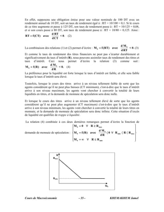 En effet, supposons une obligation émise pour une valeur nominale de 100 DT avec un
rendement annuel de 10 DT, soit un taux de rendement égal à : RT = 10/100 = 0,1. Si le cours
de ce titre augmente et passe à 125 DT, son taux de rendement passe à : RT = 10/125 = 0,08,
et si son cours passe à 80 DT, son taux de rendement passe à : RT = 10/80 = 0,125. Ainsi :
                      d RT
RT = f (CT) avec             < 0. (2)
                      d CT

                                                                                   d MS
La combinaison des relations (1) et (2) permet d’écrire : M S = f ( RT) avec              < 0. (3)
                                                                                   d RT
Et comme le taux de rendement des titres financiers ne peut pas s’écarter durablement et
significativement du taux d’intérêt (R), nous pouvons assimiler taux de rendement des titres et
taux d’intérêt. Ceci nous permet d’écrire la relation (3) comme suit :
                      d MS
 M S = f ( R ) avec           < 0. (4)
                       dR
La préférence pour la liquidité est forte lorsque le taux d’intérêt est faible, et elle sera faible
lorsque le taux d’intérêt sera élevé.

Toutefois, lorsque le cours des titres arrive à un niveau tellement faible de sorte que les
agents considèrent qu’il ne peut plus baisses (CT minimum), c'est-à-dire que le taux d’intérêt
arrive à son niveau maximum, les agents vont chercher à convertir la totalité de leurs
liquidités en titres, et la demande de monnaie de spéculation sera donc nulle.

Et lorsque le cours des titres arrive à un niveau tellement élevé de sorte que les agents
considèrent qu’il ne peut plus augmenter (CT maximum) c'est-à-dire que le taux d’intérêt
arrive à son niveau minimum, les agents vont chercher à convertir la totalité de leurs titres en
monnaie, et la demande de monnaie de spéculation sera donc infinie. Cette situation d’excès
de liquidité est qualifiée de trappe à liquidité.

 La relation (4) combinée à ces deux dernières remarques permet d’écrire la fonction de
                                    ⎧M S = 0 ∀ R ≥ R max                             ⎫
                                    ⎪                                                ⎪
                                    ⎪                   d MS                         ⎪
demande de monnaie de spéculation : ⎨M S = f ( R ) avec      〈 0 ∀ R min 〈 R 〈 R max ⎬
                                    ⎪                    dR                          ⎪
                                    ⎪M S = ∞ ∀ R ≤ R min
                                    ⎩                                                ⎪
                                                                                     ⎭



                          R
                        Rmax




                        Rmin


                                                                     MS



Cours de Macroéconomie                        - 35 -                      KHEMAKHEM Jamel
 