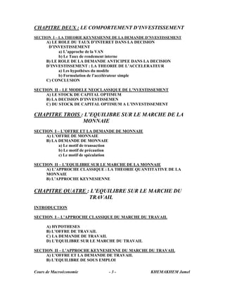 CHAPITRE DEUX : LE COMPORTEMENT D’INVESTISSEMENT
SECTION I – LA THEORIE KEYNESIENNE DE LA DEMANDE D’NVESTISSEMENT
      A) LE ROLE DU TAUX D’INTERET DANS LA DECISION
       D’INVESTISSEMENT
            a) L’approche de la VAN
            b) Le Taux de rendement interne
      B) LE ROLE DE LA DEMANDE ANTICIPEE DANS LA DECISION
      D’INVESTISSEMENT : LA THEORIE DE L’ACCELERATEUR
            a) Les hypothèses du modèle
            b) Formulation de l’accélérateur simple
      C) CONCLUSION

SECTION II – LE MODELE NEOCLASSIQUE DE L’NVESTISSEMENT
     A) LE STOCK DE CAPITAL OPTIMUM
     B) LA DECISION D’INVESTISSEMEN
     C) DU STOCK DE CAPITAL OPTIMUM A L’INVESTISSEMENT

CHAPITRE TROIS : L’EQUILIBRE SUR LE MARCHE DE LA
                MONNAIE
SECTION I – L’OFFRE ET LA DEMANDE DE MONNAIE
     A) L’OFFRE DE MONNAIE
     B) LA DEMANDE DE MONNAIE
           a) Le motif de transaction
           b) Le motif de précaution
           c) Le motif de spéculation

SECTION II – L’EQUILIBRE SUR LE MARCHE DE LA MONNAIE
     A) L’APPROCHE CLASSIQUE : LA THEORIE QUANTITATIVE DE LA
     MONNAIE
     B) L’APPROCHE KEYNESIENNE

CHAPITRE QUATRE : L’EQUILIBRE SUR LE MARCHE DU
                 TRAVAIL
INTRODUCTION

SECTION I – L’APPROCHE CLASSIQUE DU MARCHE DU TRAVAIL

      A) HYPOTHESES
      B) L’OFFRE DE TRAVAIL
      C) LA DEMANDE DE TRAVAIL
      D) L’EQUILIBRE SUR LE MARCHE DU TRAVAIL

SECTION II – L’APPROCHE KEYNESIENNE DU MARCHE DU TRAVAIL
     A) L’OFFRE ET LA DEMANDE DE TRAVAIL
     B) L’EQUILIBRE DE SOUS EMPLOI

Cours de Macroéconomie          -3-               KHEMAKHEM Jamel
 